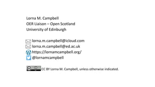Lorna M. Campbell
OER Liaison – Open Scotland
University of Edinburgh
lorna.m.campbell@icloud.com
lorna.m.campbell@ed.ac.uk
https://lornamcampbell.org/
@lornamcampbell
CC BY Lorna M. Campbell, unless otherwise indicated.
 