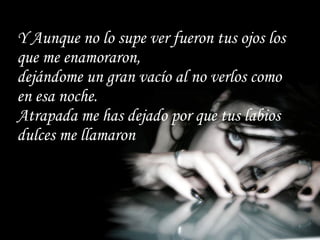 Y Aunque no lo supe ver fueron tus ojos los que me enamoraron, dejándome un gran vacío al no verlos como en esa noche. Atrapada me has dejado por que tus labios dulces me llamaron 