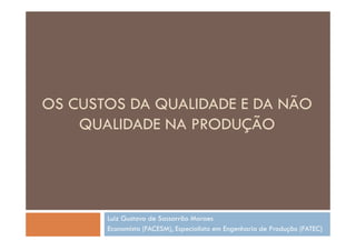 OS CUSTOS DA QUALIDADE E DA NÃO
    QUALIDADE NA PRODUÇÃO




       Luiz Gustavo de Sassarrão Moraes
       Economista (FACESM), Especialista em Engenharia de Produção (FATEC)
 