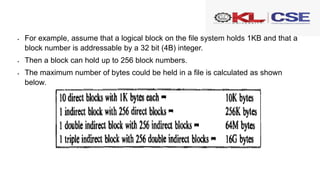  For example, assume that a logical block on the file system holds 1KB and that a
block number is addressable by a 32 bit (4B) integer.
 Then a block can hold up to 256 block numbers.
 The maximum number of bytes could be held in a file is calculated as shown
below.
 