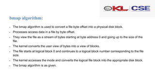 bmap algorithm:
 The bmap algorithm is used to convert a file byte offset into a physical disk block.
 Processes access data in a file by byte offset.
 They view the file as a stream of bytes starting at byte address 0 and going up to the size of the
file.
 The kernel converts the user view of bytes into a view of blocks.
 The file starts at logical block 0 and continues to a logical block number corresponding to the file
size.
 The kernel accesses the inode and converts the logical file block into the appropriate disk block.
 The bmap algorithm is as given.
 