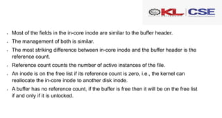  Most of the fields in the in-core inode are similar to the buffer header.
 The management of both is similar.
 The most striking difference between in-core inode and the buffer header is the
reference count.
 Reference count counts the number of active instances of the file.
 An inode is on the free list if its reference count is zero, i.e., the kernel can
reallocate the in-core inode to another disk inode.
 A buffer has no reference count, if the buffer is free then it will be on the free list
if and only if it is unlocked.
 