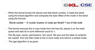  When the kernel knows the device and disk block number, it reads the block
using the bread algorithm and computes the byte offset of the inode in the block
using the formula
 The kernel removes the in-core inode from the free list, places it on the hash
queue and sets its in-core reference count to 1.
 The file type, owner, permissions, link count, file size and the table of contents
are copied from the disk inode to the in-core inode and returns a locked inode.
 The iget algorithm is as given.
 