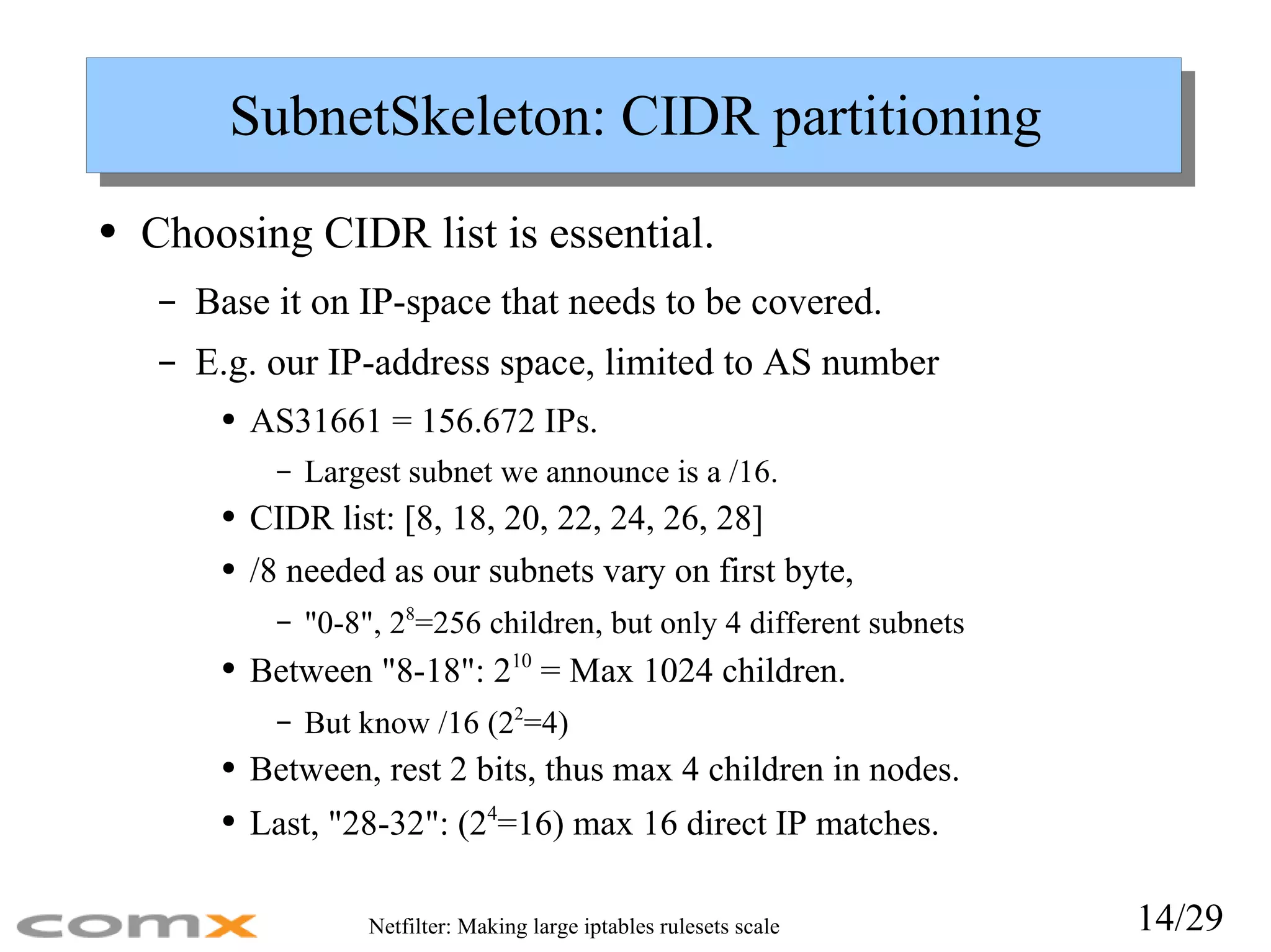 SubnetSkeleton: CIDR partitioning Choosing CIDR list is essential. Base it on IP-space that needs to be covered. E.g. our IP-address space, limited to AS number AS31661 = 156.672 IPs.  Largest subnet we announce is a /16. CIDR list: [8, 18, 20, 22, 24, 26, 28] /8 needed as our subnets vary on first byte,  &quot;0-8&quot;, 2 8 =256 children, but only 4 different subnets Between &quot;8-18&quot;: 2 10  = Max 1024 children.  But know /16 (2 2 =4) Between, rest 2 bits, thus max 4 children in nodes. Last, &quot;28-32&quot;: (2 4 =16) max 16 direct IP matches. 