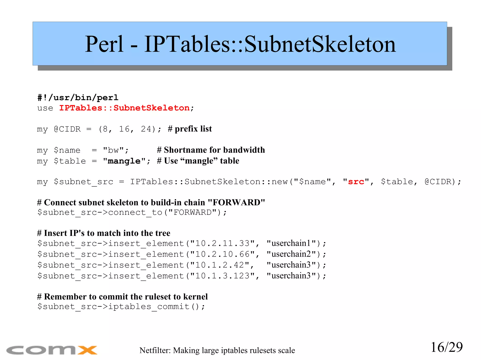 Perl - IPTables::SubnetSkeleton #!/usr/bin/perl use  IPTables::SubnetSkeleton ; my @CIDR = (8, 16, 24);  # prefix list my $name  = &quot;bw&quot;;   # Shortname for bandwidth my $table = &quot; mangle &quot;;  # Use “mangle” table my $subnet_src = IPTables::SubnetSkeleton::new(&quot;$name&quot;, &quot; src &quot;, $table, @CIDR); # Connect subnet skeleton to build-in chain &quot;FORWARD&quot; $subnet_src->connect_to(&quot;FORWARD&quot;); # Insert IP's to match into the tree $subnet_src->insert_element(&quot;10.2.11.33&quot;, &quot; userchain1 &quot;); $subnet_src->insert_element(&quot;10.2.10.66&quot;, &quot; userchain2 &quot;); $subnet_src->insert_element(&quot;10.1.2.42&quot;,  &quot; userchain3 &quot;); $subnet_src->insert_element(&quot;10.1.3.123&quot;, &quot; userchain3 &quot;); # Remember to commit the ruleset to kernel $subnet_src->iptables_commit(); 