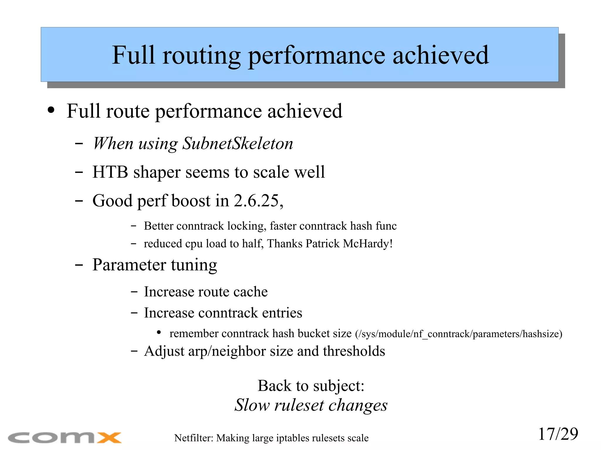 Full routing performance achieved Full route performance achieved When using SubnetSkeleton HTB shaper seems to scale well Good perf boost in 2.6.25, Better conntrack locking, faster conntrack hash func  reduced cpu load to half, Thanks Patrick McHardy! Parameter tuning Increase route cache Increase conntrack entries remember conntrack hash bucket size   (/sys/module/nf_conntrack/parameters/hashsize) Adjust arp/neighbor size and thresholds Back to subject: Slow ruleset changes 