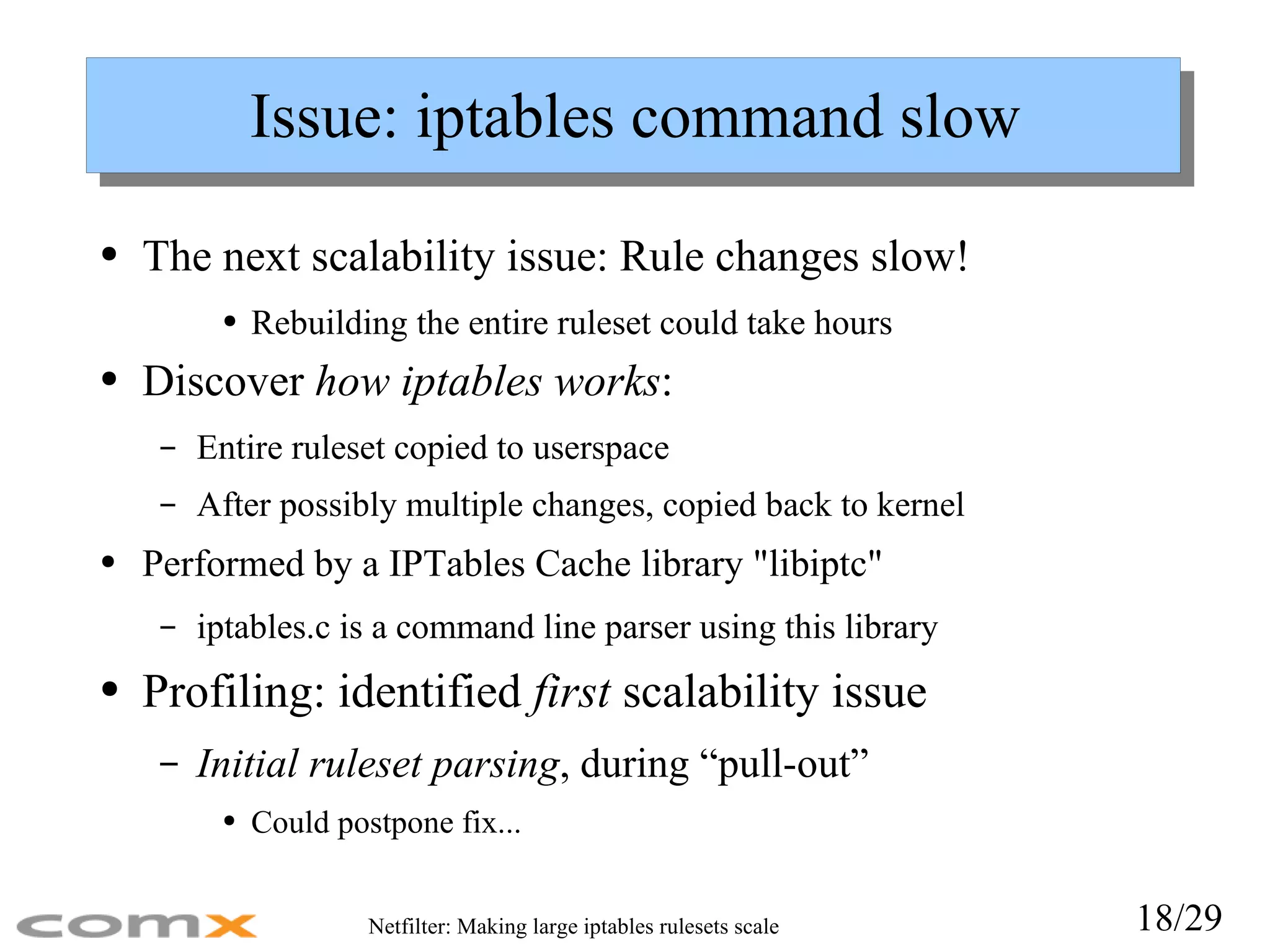 Issue: iptables command slow The next scalability issue: Rule changes slow! Rebuilding the entire ruleset could take hours Discover  how iptables works : Entire ruleset copied to userspace After possibly multiple changes, copied back to kernel Performed by a IPTables Cache library &quot;libiptc&quot; iptables.c is a command line parser using this library Profiling: identified  first  scalability issue Initial ruleset parsing , during “pull-out” Could postpone fix... 