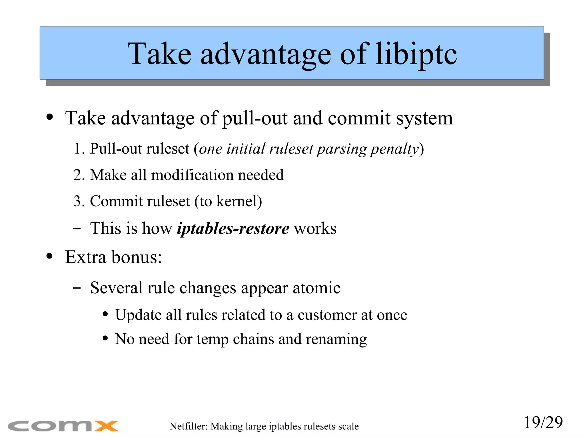 Take advantage of libiptc Take advantage of pull-out and commit system Pull-out ruleset ( one initial ruleset parsing penalty ) Make all modification needed Commit ruleset (to kernel) This is h ow  iptables-restore  wo rks Extra bonus: Several rule changes appear atomic Update all rules related to a customer at once No need for temp chains and renaming 