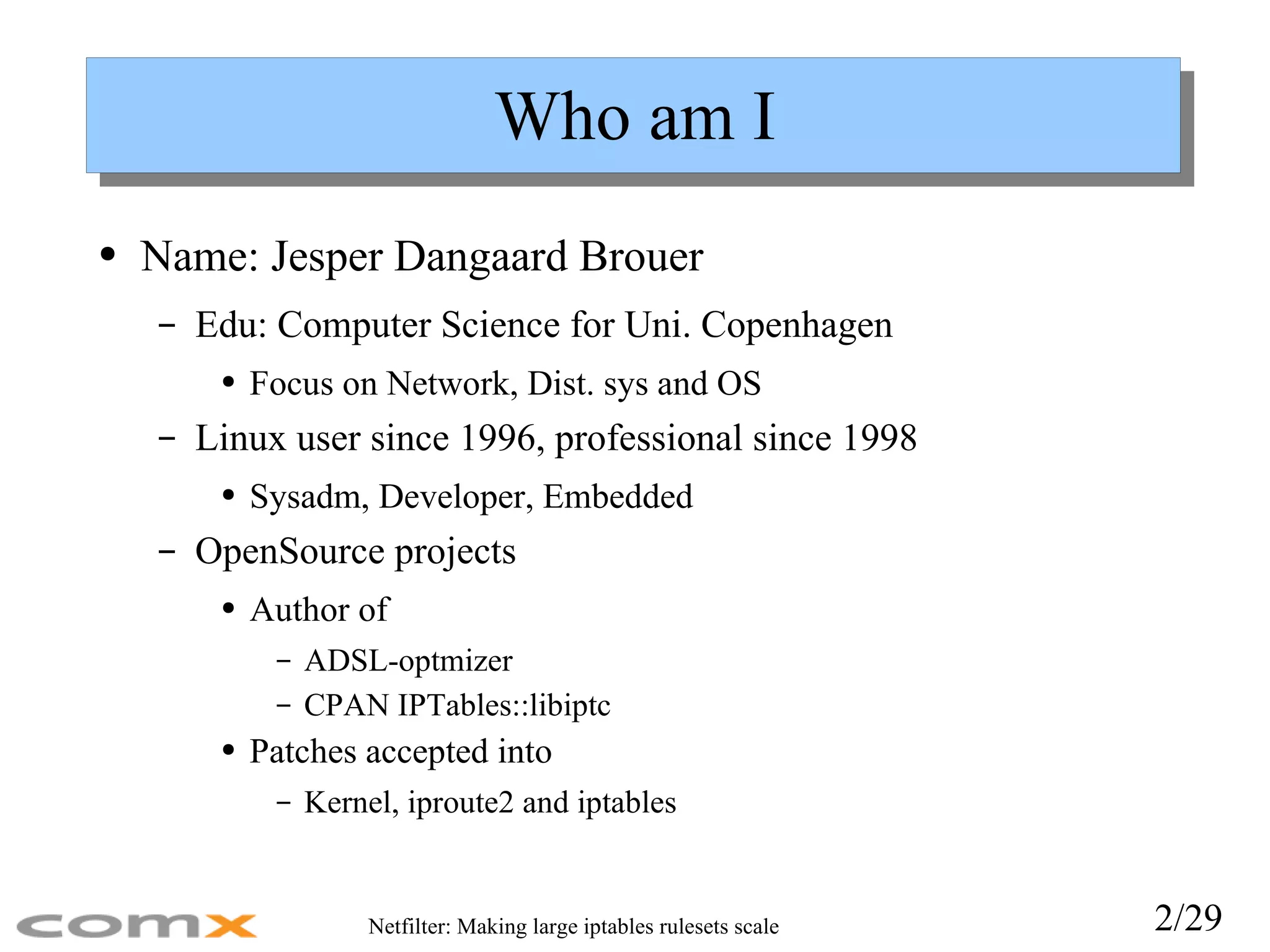 Who am I Name: Jesper Dangaard Brouer Edu: Computer Science for Uni. Copenhagen Focus on Network, Dist. sys and OS Linux user since 1996, professional since 1998 Sysadm, Developer, Embedded OpenSource projects Author of ADSL-optmizer CPAN IPTables::libiptc Patches accepted into Kernel, iproute2 and iptables 