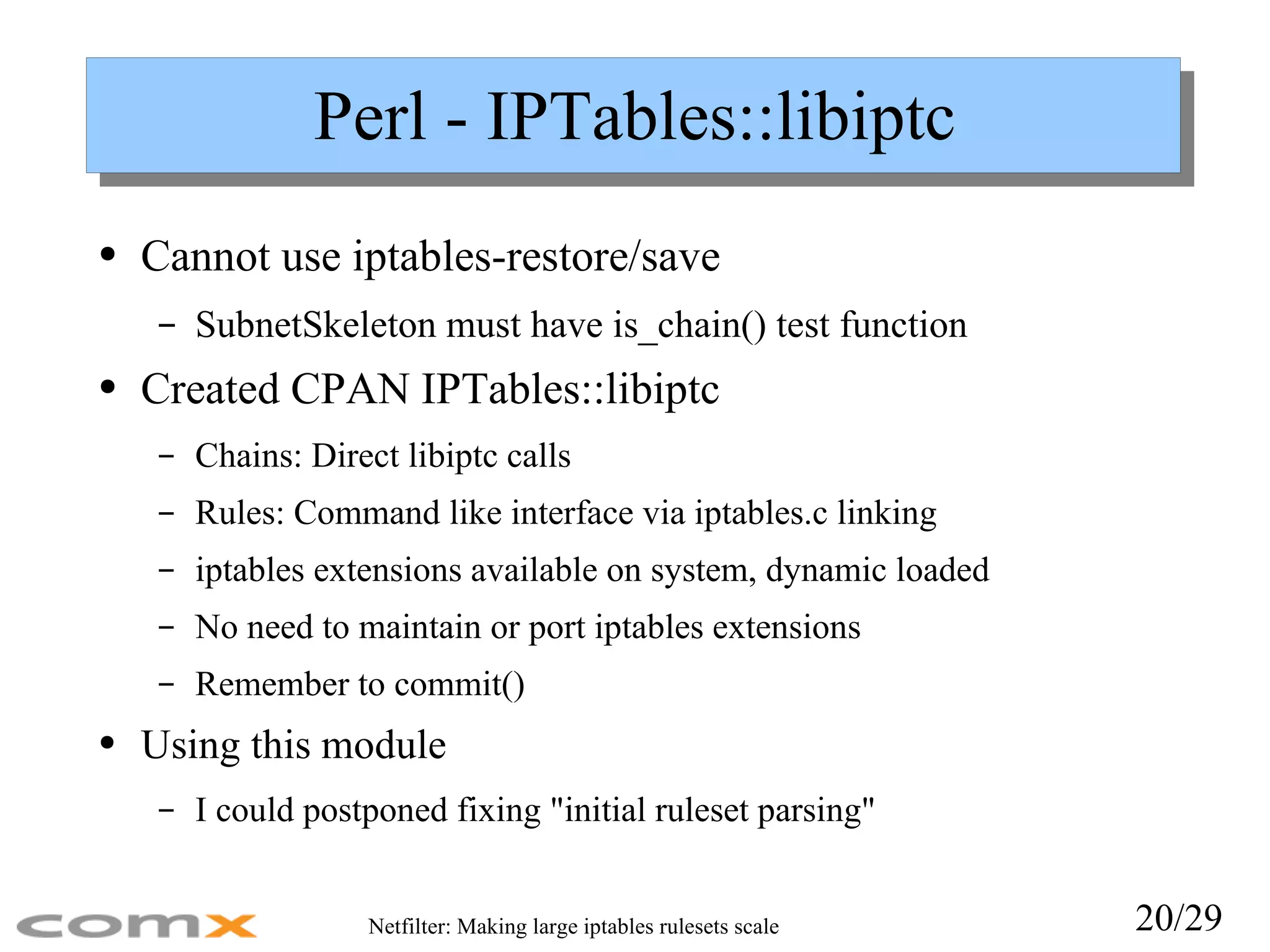 Perl - IPTables::libiptc Cannot use iptables-restore/save SubnetSkeleton must have is_chain() test function Created CPAN IPTables::libiptc Chains: Direct libiptc calls Rules: Command like interface via iptables.c linking iptables extensions available on system, dynamic loaded No need to maintain or port iptables extensions Remember to commit() Using this module I could postponed fixing &quot;initial ruleset parsing&quot; 