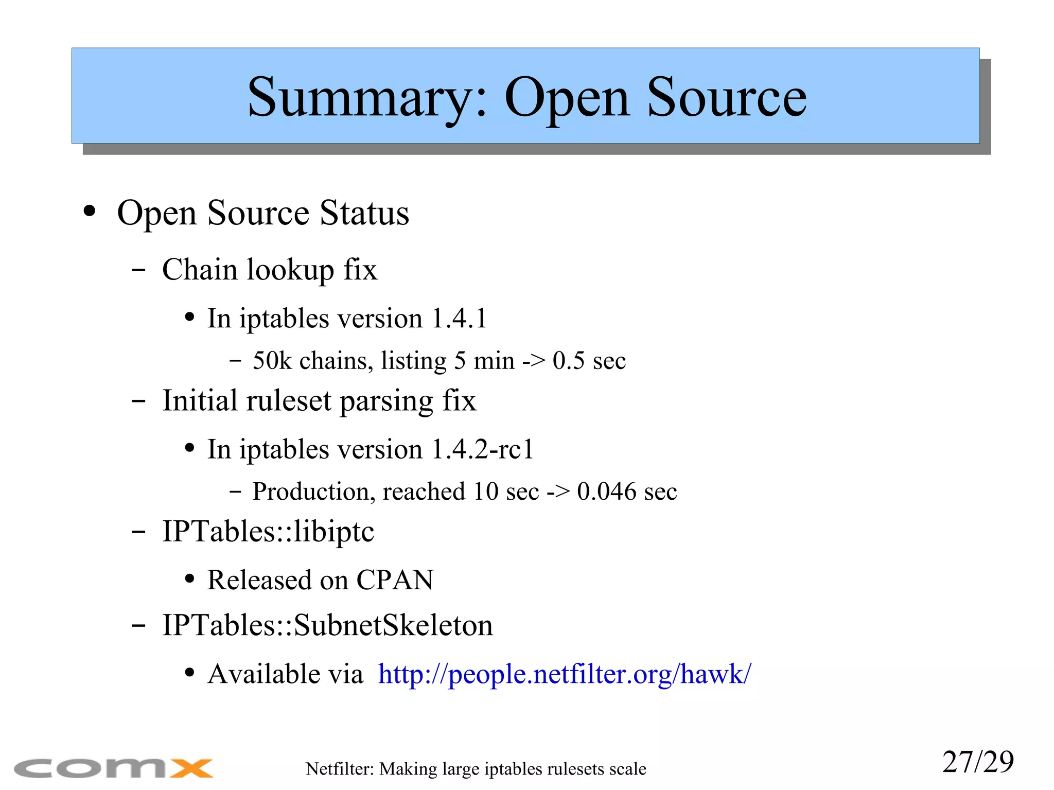 Summary: Open Source Open Source Status Chain lookup fix In iptables version 1.4.1 50k chains, listing 5 min -> 0.5 sec Initial ruleset parsing fix In iptables version 1.4.2-rc1 Production, reached 10 sec -> 0.046 sec IPTables::libiptc Released on CPAN IPTables::SubnetSkeleton Available via  http://people.netfilter.org/hawk/ 