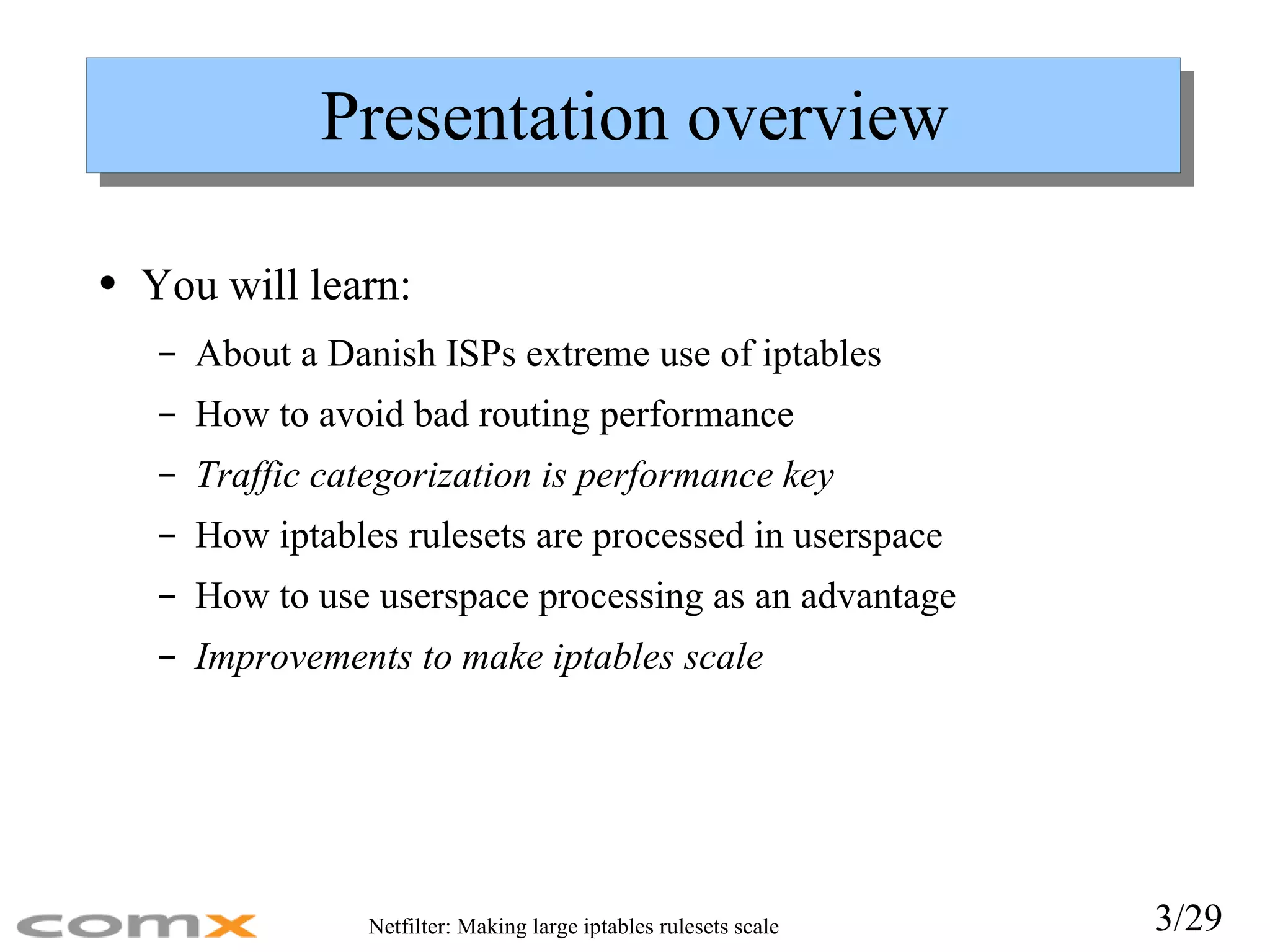 Presentation overview You will learn: About a Danish ISPs extreme use of iptables How to avoid bad routing performance Traffic categorization is performance key How iptables rulesets are processed in userspace How to use userspace processing as an advantage Improvements to make iptables scale 