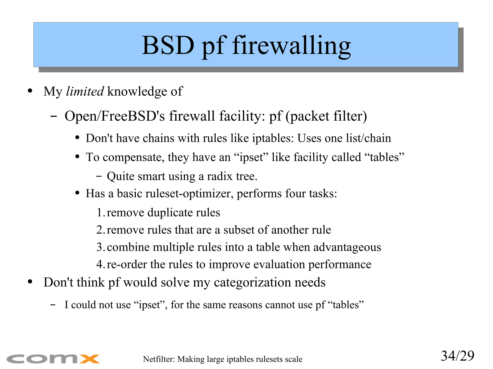 BSD pf firewalling My  limited  knowledge of Open/FreeBSD's firewall facility: pf (packet filter) Don't have chains with rules like iptables: Uses one list/chain To compensate, they have an “ipset” like facility called “tables” Quite smart using a radix tree. Has a basic ruleset-optimizer, performs four tasks: remove duplicate rules remove rules that are a subset of another rule combine multiple rules into a table when advantageous re-order the rules to improve evaluation performance Don't think pf would solve my categorization needs I could not use “ipset”, for the same reasons cannot use pf “tables” 