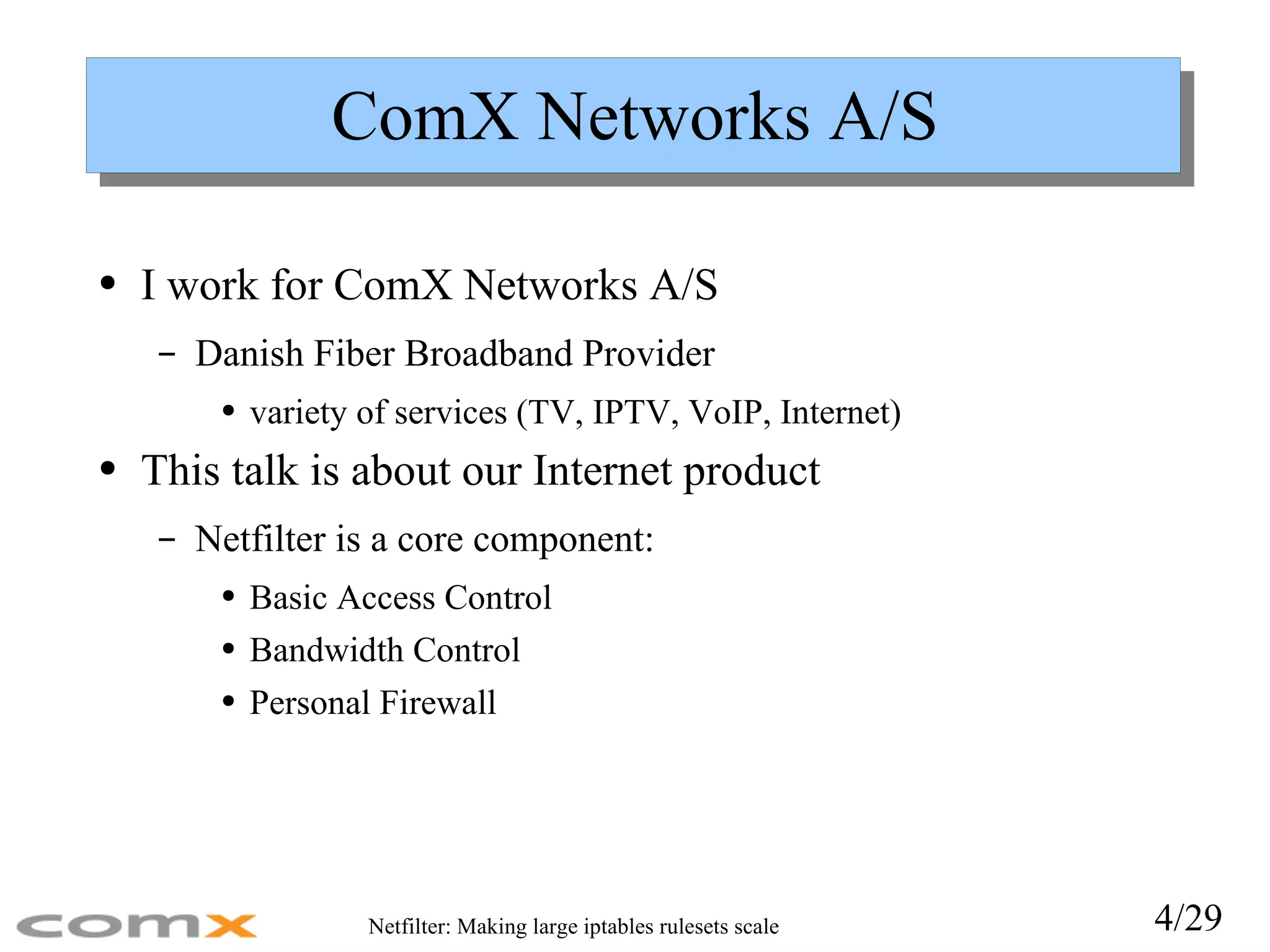 ComX Networks A/S I work for ComX Networks A/S Danish Fiber Broadband Provider variety of services (TV, IPTV, VoIP, Internet) This talk is about our Internet product Netfilter is a core component: Basic Access Control Bandwidth Control Personal Firewall 