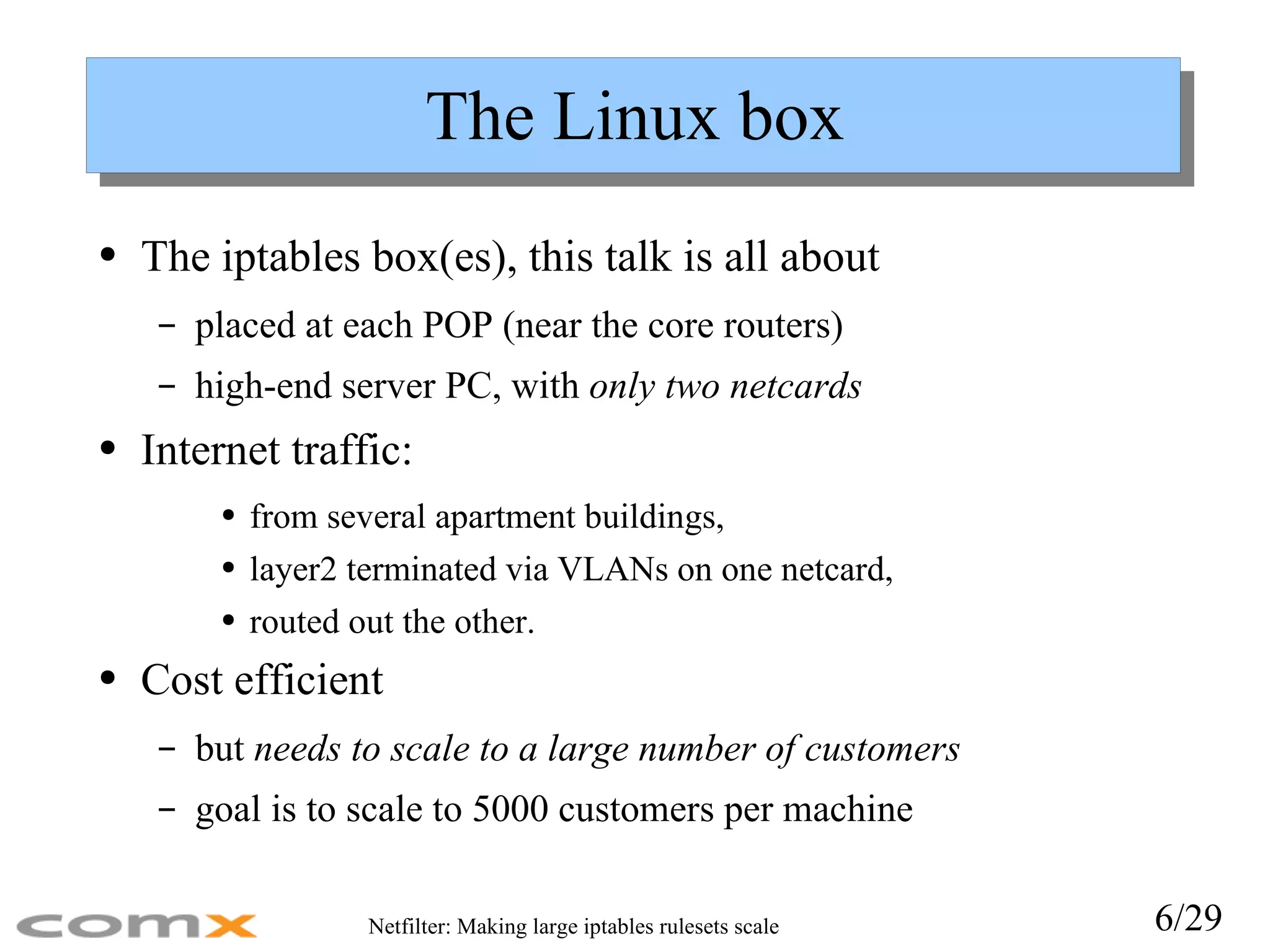 The Linux box The iptables box(es), this talk is all about placed at each POP (near the core routers) high-end server PC, with  only two netcards Internet traffic: from several apartment buildings,  layer2 terminated via VLANs on one netcard,  routed out the other. Cost efficient but  needs to scale to a large number of customers goal is to scale to 5000 customers per machine 