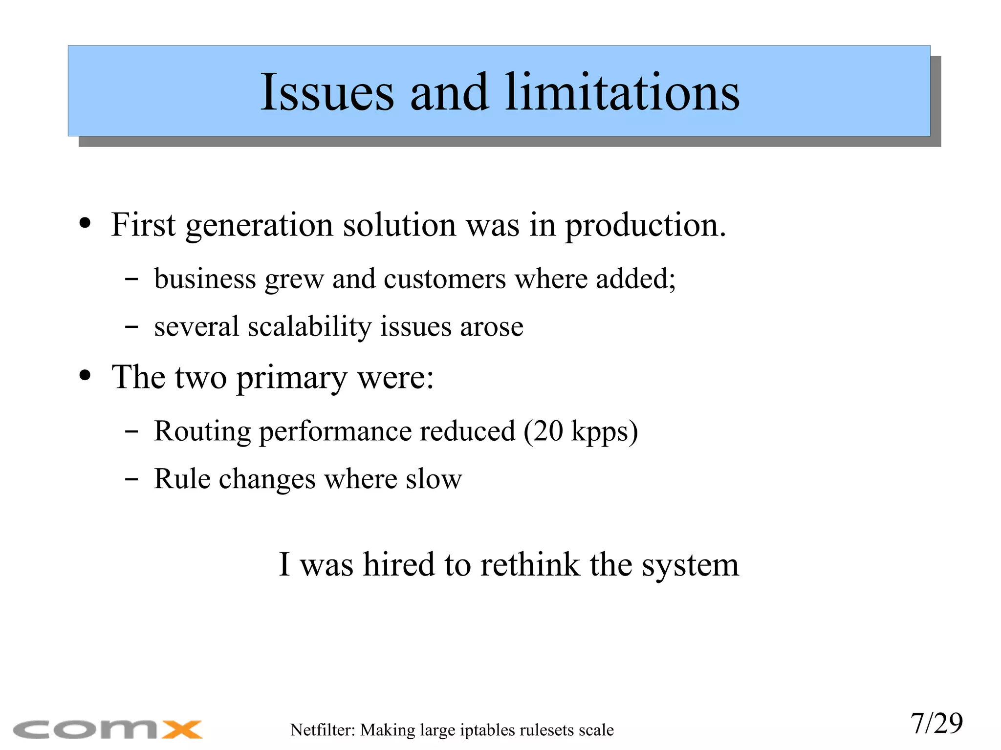 Issues and limitations First generation solution was in production. business grew and customers where added;  several scalability issues arose The two primary were: Routing performance reduced (20 kpps) Rule changes where slow I was hired to rethink the system 