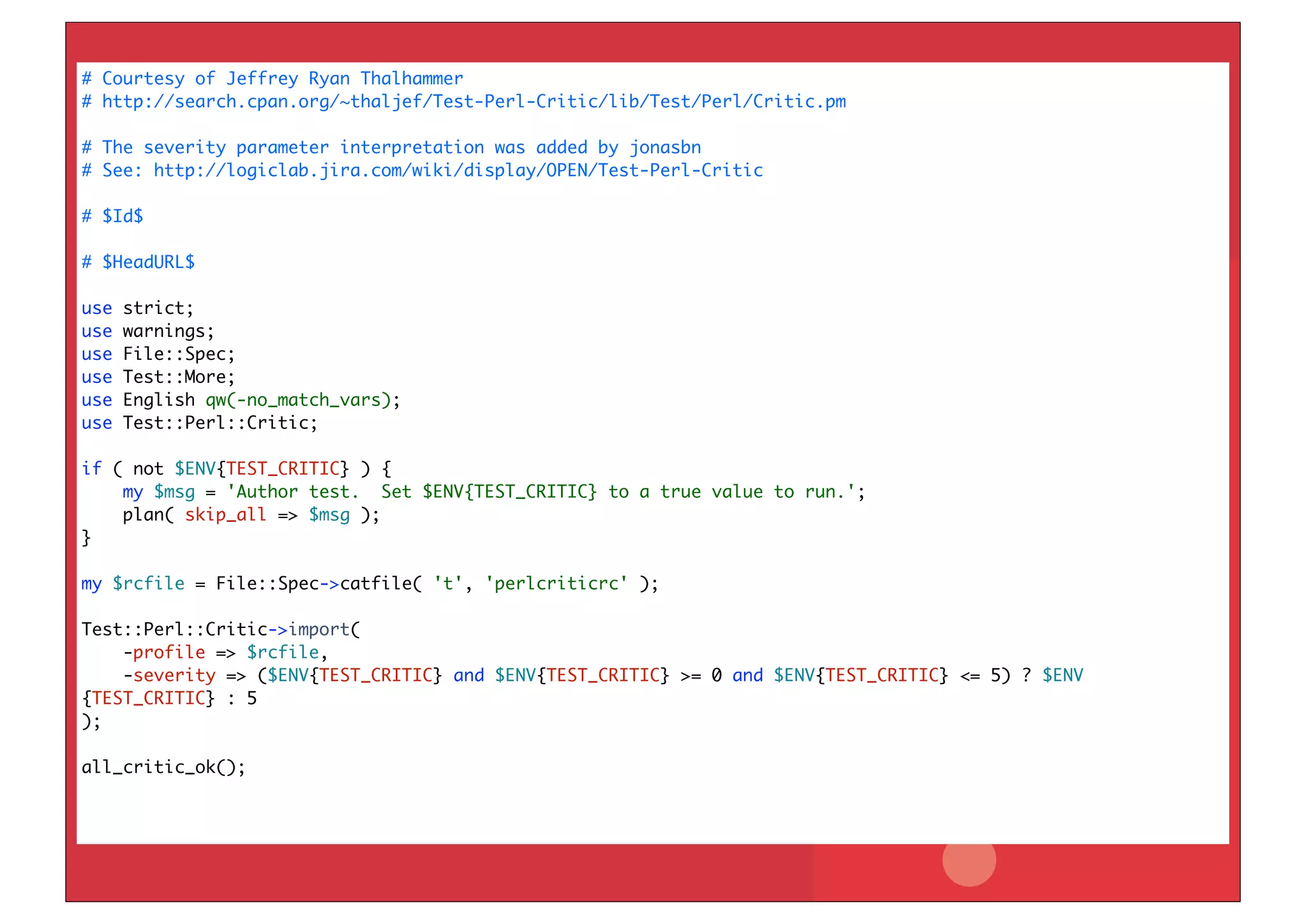 # Courtesy of Jeffrey Ryan Thalhammer
# http://search.cpan.org/~thaljef/Test-Perl-Critic/lib/Test/Perl/Critic.pm

# The severity parameter interpretation was added by jonasbn
# See: http://logiclab.jira.com/wiki/display/OPEN/Test-Perl-Critic

# $Id$

# $HeadURL$

use   strict;
use   warnings;
use   File::Spec;
use   Test::More;
use   English qw(-no_match_vars);
use   Test::Perl::Critic;

if ( not $ENV{TEST_CRITIC} ) {
    my $msg = 'Author test. Set $ENV{TEST_CRITIC} to a true value to run.';
    plan( skip_all => $msg );
}

my $rcfile = File::Spec->catfile( 't', 'perlcriticrc' );

Test::Perl::Critic->import(
    -profile => $rcfile,
    -severity => ($ENV{TEST_CRITIC} and $ENV{TEST_CRITIC} >= 0 and $ENV{TEST_CRITIC} <= 5) ? $ENV
{TEST_CRITIC} : 5
);

all_critic_ok();
 