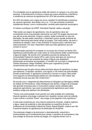 Foi constatado que os agrotóxicos estão até mesmo no sangue e na urina das
pessoas. O levantamento monitorou a água dos poços artesianos e identificou
a existência de resíduos de agrotóxicos em 32% das amostras analisadas.

Em 40% dos testes com a água da chuva, também foi identificada a presença
de venenos agrícolas. Nos testes com o ar, 11% das amostras continham
substâncias tóxicas, como o endossulfam, proibido pelo potencial cancerígeno.

O médico e professor da UFMT, Wanderlei Pignatti, relata a situação.

“Não existe uso seguro de agrotóxicos. Uso de agrotóxico deve ser
considerado como uma poluição intencional, por quê? As pragas das lavouras
que são as ervas daninhas, fungos e insetos, estão crescendo no meio da
plantação. Se eles estão crescendo, o fazendeiro poluiu aquele ambiente de
maneira intencional para tentar atingir as pragas. Com esta prática, ele polui o
ambiente de trabalho, todo o meio ambiente e inclusive polui o alimento que
está produzindo. Por isso o fazendeiro sabe que todo agrotóxico que ele
compra é nocivo.”

Contaminação parecida foi constada no município de Limoeiro do Norte (CE).
Agrotóxicos pulverizados por avião sobre as monoculturas estão contaminando
a água da região. De acordo com resultados parciais de pesquisa da
Universidade Federal do Ceará (UFC), pelo menos sete tipos de venenos já
foram encontrados nas amostras de caixas d‟águas que abastecem
diretamente as torneiras da população. O morador do município e integrante da
Cáritas Diocesana, Diego Gradelha, afirma que o agrotóxico já está
contaminando até mesmo um aquífero.

“Já sabemos que há pelo menos setes princípios ativos de agrotóxico na água
que bebemos. O Aquífero Jandaíra, com águas a 100 metros de profundidade,
já está contaminado. O agrotóxico contamina o homem e a água. Mas existe
uma cegueira na administração pública em não fiscalizar e nem cobrar das
empresas provas que eles não contaminam.”

De acordo com o integrante dos Movimentos do Atingidos por Barragens (MAB)
do estado de Pernambuco, Celso Rodrigues dos Santos, a lógica de produção
das grandes empresas para a monocultura acabou sendo adotada pelos
pequenos agricultores, que usam excessivamente agrotóxicos para matar
qualquer praga que aparece nas plantações.

“Temos uma preocupação muito grande com esta questão dos inseticidas.
Quando aparece uma praga o pessoal nem respeita o tempo certo da colheita,
e para cultivar o produto "limpo", sem praga, já sai jogando muito agrotóxico.”

O solo está constituído por uma mistura variável de minerais, matéria orgânica
e água, capaz de sustentar a vida das plantas na superfície da terra. A
professora da Universidade Federal do Ceará, Raquel Rigotto, explica que não
é possível separar os agrotóxicos da destruição do ambiente.

“As empresas chegam e já promovem o desmatamento, reduzindo a
biodiversidade que é fundamental para manter o equilíbrio do ecossistema, fato
que protege as lavouras contras as pragas. Em seguida entram com a
 