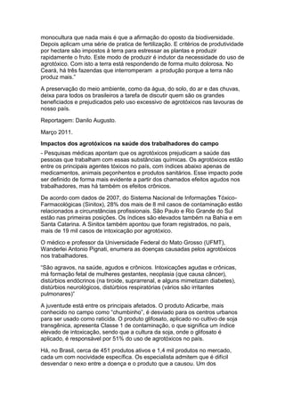 monocultura que nada mais é que a afirmação do oposto da biodiversidade.
Depois aplicam uma série de pratica de fertilização. E critérios de produtividade
por hectare são impostos à terra para estressar as plantas e produzir
rapidamente o fruto. Este modo de produzir é indutor da necessidade do uso de
agrotóxico. Com isto a terra está respondendo de forma muito dolorosa. No
Ceará, há três fazendas que interromperam a produção porque a terra não
produz mais.”

A preservação do meio ambiente, como da água, do solo, do ar e das chuvas,
deixa para todos os brasileiros a tarefa de discutir quem são os grandes
beneficiados e prejudicados pelo uso excessivo de agrotóxicos nas lavouras de
nosso país.

Reportagem: Danilo Augusto.

Março 2011.
Impactos dos agrotóxicos na saúde dos trabalhadores do campo
- Pesquisas médicas apontam que os agrotóxicos prejudicam a saúde das
pessoas que trabalham com essas substâncias químicas. Os agrotóxicos estão
entre os principais agentes tóxicos no país, com índices abaixo apenas de
medicamentos, animais peçonhentos e produtos sanitários. Esse impacto pode
ser definido de forma mais evidente a partir dos chamados efeitos agudos nos
trabalhadores, mas há também os efeitos crônicos.

De acordo com dados de 2007, do Sistema Nacional de Informações Tóxico-
Farmacológicas (Sinitox), 28% dos mais de 8 mil casos de contaminação estão
relacionados a circunstâncias profissionais. São Paulo e Rio Grande do Sul
estão nas primeiras posições. Os índices são elevados também na Bahia e em
Santa Catarina. A Sinitox também apontou que foram registrados, no país,
mais de 19 mil casos de intoxicação por agrotóxico.

O médico e professor da Universidade Federal do Mato Grosso (UFMT),
Wanderlei Antonio Pignati, enumera as doenças causadas pelos agrotóxicos
nos trabalhadores.

“São agravos, na saúde, agudos e crônicos. Intoxicações agudas e crônicas,
má formação fetal de mulheres gestantes, neoplasia (que causa câncer),
distúrbios endócrinos (na tiroide, suprarrenal, e alguns mimetizam diabetes),
distúrbios neurológicos, distúrbios respiratórias (vários são irritantes
pulmonares)”

A juventude está entre os principais afetados. O produto Adicarbe, mais
conhecido no campo como “chumbinho”, é desviado para os centros urbanos
para ser usado como raticida. O produto glifosato, aplicado no cultivo de soja
transgênica, apresenta Classe 1 de contaminação, o que significa um índice
elevado de intoxicação, sendo que a cultura da soja, onde o glifosato é
aplicado, é responsável por 51% do uso de agrotóxicos no país.

Há, no Brasil, cerca de 451 produtos ativos e 1,4 mil produtos no mercado,
cada um com nocividade específica. Os especialista admitem que é difícil
desvendar o nexo entre a doença e o produto que a causou. Um dos
 