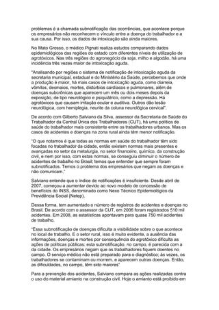 problemas é a chamada subnotificação das ocorrências, que acontece porque
os empresários não reconhecem o vínculo entre a doença do trabalhador e a
sua causa. Por isso, os dados de intoxicação são ainda maiores.

No Mato Grosso, o médico Pignati realiza estudos comparando dados
epidemiológicos das regiões do estado com diferentes níveis de utilização de
agrotóxicos. Nas três regiões do agronegócio da soja, milho e algodão, há uma
incidência três vezes maior de intoxicação aguda.

“Analisando por regiões o sistema de notificação de intoxicação aguda da
secretaria municipal, estadual e do Ministério da Saúde, percebemos que onde
a produção é maior, há mais casos de intoxicação aguda, como diarreia,
vômitos, desmaios, mortes, distúrbios cardíacos e pulmonares, além de
doenças subcrônicas que aparecem um mês ou dois meses depois da
exposição, de tipo neurológico e psiquiátrico, como a depressão. Há
agrotóxicos que causam irritação ocular e auditiva. Outros dão lesão
neurológica, com hemiplegia, neurite da coluna neurológica cervical”.

De acordo com Gilberto Salviano da Silva, assessor da Secretaria de Saúde do
Trabalhador da Central Única dos Trabalhadores (CUT), há uma política de
saúde do trabalhador mais consistente entre os trabalhadores urbanos. Mas os
casos de acidentes e doenças na zona rural ainda têm menor notificação.

“O que notamos é que todas as normas em saúde do trabalhador têm sido
focadas no trabalhador da cidade, então existem normas mais presentes e
avançadas no setor da metalurgia, no setor financeiro, químico, da construção
civil, e nem por isso, com estas normas, se conseguiu diminuir o número de
acidentes de trabalho no Brasil; temos que entender que sempre foram
subnotificados. Temos o problema dos empresários que negam as doenças e
não comunicam.”

Salviano entende que o índice de notificações é insuficiente. Desde abril de
2007, começou a aumentar devido ao novo modelo de concessão de
benefícios do INSS, denominado como Nexo Técnico Epidemiológico da
Previdência Social (Netep).

Dessa forma, tem aumentado o número de registros de acidentes e doenças no
Brasil. De acordo com o assessor da CUT, em 2006 foram registrados 510 mil
acidentes. Em 2008, as estatísticas apontavam para quase 750 mil acidentes
de trabalho.

“Essa subnotificação de doenças dificulta a visibilidade sobre o que acontece
no local de trabalho. E o setor rural, isso é muito evidente, a ausência das
informações, doenças e mortes por consequência do agrotóxico dificulta as
ações de políticas públicas; esta subnotificação, no campo, é parecida com a
da cidade. Os empresários negam que os trabalhadores fiquem doentes no
campo. O serviço médico não está preparado para o diagnóstico; às vezes, os
trabalhadores se contaminam ou morrem, e aparecem outras doenças. Então,
as dificuldades, no campo, têm sido maiores”

Para a prevenção dos acidentes, Salviano compara as ações realizadas contra
o uso do material amianto na construção civil. Hoje o amianto está proibido em
 
