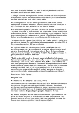 uma série de estados do Brasil, por meio da articulação internacional com
entidades contrárias ao uso deste material.

“Começar a chamar a atenção civil e criminal daqueles que fabricam produtos
que provocam impacto no meio-ambiente, morte e doença dos trabalhadores,
caminho possível para fazer valer a justiça social”

O uso de agrotóxicos provoca efeitos graves na saúde humana, como o
desequilíbrio do sistema endócrino, infertilidade masculina, más formações e
abortos, efeitos nas crianças e doenças nos sistema nervoso.

Nas terras da Chapada do Apodi e do Tabuleiro das Russas, no baixo vale do
Jaguaribe, no Ceará, as pessoas vivem sob o regime de trabalho de empresas
produtoras de abacaxi. Os cultivos são ao redor dos locais de moradia. Se uma
área recebe oito pulverizações por ano, mais de 4,5 milhões de litros de caldas
tóxicas foram lançadas sobre as comunidades nos últimos dez anos.

Todas as noites, 82 mil litros de agrotóxicos são jogados sobre 1,3 mil hectares
de cultivo de abacaxi. Do total de trabalhadores pesquisados na região, 53% já
têm marcas da exposição diária a agrotóxicos.

Os impactos para a saúde dos trabalhadores do campo, pelo uso dos
agrotóxicos, evidenciam a necessidade de um debate sobre o tema no amplo
conjunto da sociedade. O integrante do setor de Saúde do Movimento dos
Trabalhadores Rurais Sem Terra (MST), André Rocha, propõe um modelo de
produção baseado na saúde ambiental.

“Saúde ambiental é uma área da saúde [que analisa] as interferências do
homem no meio ambiente... como o meio influi na saúde humana, [como se dá]
essa relação entre saúde e meio ambiente. Nós, do MST, nos dividimos em
dois eixos: produção saudável e do saneamento ecológico/habitação saudável.
Nossos locais de vivência e centros de formação. Construir espaços saudáveis,
produção saudável. Cada bioma é uma realidade específica, um trabalho
específico, mas o da produção saudável, produzir a soberania alimentar e
consequentemente ter saúde questão contra os transgênicos, agrotóxicos”.

Reportagem: Pedro Carrano.

Março de 2011.
Contaminação dos alimentos e a saúde pública
- Um ditado indiano diz que a gente é aquilo que come. A alimentação sempre
ocupou lugar de destaque desde as sociedades milenares. As pessoas
comiam para satisfazer as necessidades do corpo, mas também da mente. A
comida também se encarregou de perpetuar culturas de povos, passando
receitas e costumes de geração para geração, até os dias de hoje.

No entanto, se a gente é o que come, não temos muito o que comemorar. Em
nome da correria do dia-a-dia, a alimentação variada de antigamente, com
legumes, verduras e frutas, tudo cozido e até mesmo plantado em casa, deu
lugar a pães, bolachas, comidas instantâneas e enlatados.
 