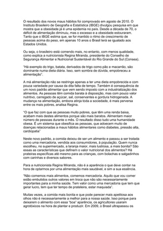 O resultado dos novos maus hábitos foi comprovado em agosto de 2010. O
Instituto Brasileiro de Geografia e Estatística (IBGE) divulgou pesquisa em que
mostra que a obesidade já é uma epidemia no país. Desde a década de 70, o
déficit de alimentação diminuiu, mas o excesso e a obesidade estouraram.
Tanto que o IBGE estima que, se for mantido o ritmo de crescimento de
pessoas acima do peso, em apenas 10 anos o Brasil terá se igualado aos
Estados Unidos.

Ou seja, o brasileiro está comendo mais, no entanto, com menos qualidade,
como explica a nutricionista Regina Miranda, presidente do Conselho de
Segurança Alimentar e Nutricional Sustentável do Rio Grande do Sul (Consea).

“Há exemplo do trigo, batata, derivados de trigo como pão e macarrão, são
dominante numa dieta diária. Isso, sem sombra de dúvida, empobreceu a
alimentação”.

A má alimentação não se restringe apenas a ter uma dieta empobrecida e com
pouca variedade por causa da dita falta de tempo. Também é consequência de
um novo padrão alimentar que vem sendo imposto com a industrialização dos
alimentos. As pessoas têm comida barata à disposição, mas com pouco valor
nutritivo, carregado de açúcar, sal, conservantes e gordura hidrogenada. A
mudança na alimentação, embora atinja toda a sociedade, é mais perversa
entre os mais pobres, analisa Regina.

“O que faz com que as pessoas muito pobres, que têm uma renda baixa,
acabam mais destes alimentos porque são mais baratos. Alimentam maior
número de pessoas durante o mês. O resultado disso tudo uma humanidade
obesa. É um sistema que obesifica as pessoas, que adoecem muito de
doenças relacionadas a maus hábitos alimentares como diabetes, pressão alta,
cardiopatia”

Neste novo padrão, a comida deixou de ser um alimento e passou a ser tratada
como uma mercadoria, vendida aos consumidores, à população. Quem nunca
escolheu, no supermercado, a laranja maior, mais lustrosa, a mais bonita? São
essas as características que definem o valor nutricional dos alimentos? Há
prateiras específicas até mesmo para as crianças, com bolachas e salgadinhos
com carinhas e diversos sabores.

Para a nutricionista Regina Miranda, não é a aparência o que deve contar na
hora de optarmos por uma alimentação mais saudável, e sim a sua essência.

“Não comemos mais alimentos, comemos mercadoria. Aquilo que vou comer
estão embutidos outros valores em troca que não são necessariamente
importantes para a minha saúde. Tem valor como uma mercadoria que tem que
gerar lucro, tem que ter tempo de prateleira, estar maquiada”.

Muitas vezes, a comida mais bonita e que pode parecer mais apetitosa aos
olhos não é necessariamente a melhor para a nossa saúde. Isso porque para
deixarem o alimento com essa “boa” aparência, os agricultores usaram
agrotóxicos na hora de plantar e produzir. Em 2009, o Brasil ultrapassou os
 