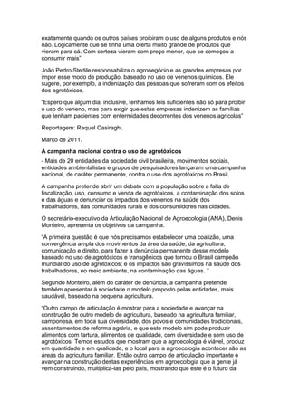 exatamente quando os outros países proibiram o uso de alguns produtos e nós
não. Logicamente que se tinha uma oferta muito grande de produtos que
vieram para cá. Com certeza vieram com preço menor, que se começou a
consumir mais”

João Pedro Stedile responsabiliza o agronegócio e as grandes empresas por
impor esse modo de produção, baseado no uso de venenos químicos. Ele
sugere, por exemplo, a indenização das pessoas que sofreram com os efeitos
dos agrotóxicos.

“Espero que algum dia, inclusive, tenhamos leis suficientes não só para proibir
o uso do veneno, mas para exigir que estas empresas indenizem as famílias
que tenham pacientes com enfermidades decorrentes dos venenos agrícolas”

Reportagem: Raquel Casiraghi.

Março de 2011.
A campanha nacional contra o uso de agrotóxicos
- Mais de 20 entidades da sociedade civil brasileira, movimentos sociais,
entidades ambientalistas e grupos de pesquisadores lançaram uma campanha
nacional, de caráter permanente, contra o uso dos agrotóxicos no Brasil.

A campanha pretende abrir um debate com a população sobre a falta de
fiscalização, uso, consumo e venda de agrotóxicos, a contaminação dos solos
e das águas e denunciar os impactos dos venenos na saúde dos
trabalhadores, das comunidades rurais e dos consumidores nas cidades.

O secretário-executivo da Articulação Nacional de Agroecologia (ANA), Denis
Monteiro, apresenta os objetivos da campanha.

“A primeira questão é que nós precisamos estabelecer uma coalizão, uma
convergência ampla dos movimentos da área da saúde, da agricultura,
comunicação e direito, para fazer a denúncia permanente desse modelo
baseado no uso de agrotóxicos e transgênicos que tornou o Brasil campeão
mundial do uso de agrotóxicos; e os impactos são gravíssimos na saúde dos
trabalhadores, no meio ambiente, na contaminação das águas. ‟‟

Segundo Monteiro, além do caráter de denúncia, a campanha pretende
também apresentar à sociedade o modelo proposto pelas entidades, mais
saudável, baseado na pequena agricultura.

“Outro campo de articulação é mostrar para a sociedade e avançar na
construção de outro modelo de agricultura, baseado na agricultura familiar,
camponesa, em toda sua diversidade, dos povos e comunidades tradicionais,
assentamentos de reforma agrária, e que este modelo sim pode produzir
alimentos com fartura, alimentos de qualidade, com diversidade e sem uso de
agrotóxicos. Temos estudos que mostram que a agroecologia é viável, produz
em quantidade e em qualidade, e o local para a agroecologia acontecer são as
áreas da agricultura familiar. Então outro campo de articulação importante é
avançar na construção destas experiências em agroecologia que a gente já
vem construindo, multiplicá-las pelo país, mostrando que este é o futuro da
 