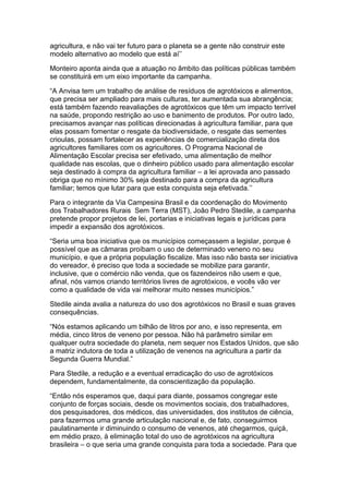 agricultura, e não vai ter futuro para o planeta se a gente não construir este
modelo alternativo ao modelo que está aí‟‟

Monteiro aponta ainda que a atuação no âmbito das políticas públicas também
se constituirá em um eixo importante da campanha.

“A Anvisa tem um trabalho de análise de resíduos de agrotóxicos e alimentos,
que precisa ser ampliado para mais culturas, ter aumentada sua abrangência;
está também fazendo reavaliações de agrotóxicos que têm um impacto terrível
na saúde, propondo restrição ao uso e banimento de produtos. Por outro lado,
precisamos avançar nas políticas direcionadas à agricultura familiar, para que
elas possam fomentar o resgate da biodiversidade, o resgate das sementes
crioulas, possam fortalecer as experiências de comercialização direta dos
agricultores familiares com os agricultores. O Programa Nacional de
Alimentação Escolar precisa ser efetivado, uma alimentação de melhor
qualidade nas escolas, que o dinheiro público usado para alimentação escolar
seja destinado à compra da agricultura familiar – a lei aprovada ano passado
obriga que no mínimo 30% seja destinado para a compra da agricultura
familiar; temos que lutar para que esta conquista seja efetivada.‟‟

Para o integrante da Via Campesina Brasil e da coordenação do Movimento
dos Trabalhadores Rurais Sem Terra (MST), João Pedro Stedile, a campanha
pretende propor projetos de lei, portarias e iniciativas legais e jurídicas para
impedir a expansão dos agrotóxicos.

“Seria uma boa iniciativa que os municípios começassem a legislar, porque é
possível que as câmaras proíbam o uso de determinado veneno no seu
município, e que a própria população fiscalize. Mas isso não basta ser iniciativa
do vereador, é preciso que toda a sociedade se mobilize para garantir,
inclusive, que o comércio não venda, que os fazendeiros não usem e que,
afinal, nós vamos criando territórios livres de agrotóxicos, e vocês vão ver
como a qualidade de vida vai melhorar muito nesses municípios.”

Stedile ainda avalia a natureza do uso dos agrotóxicos no Brasil e suas graves
consequências.

“Nós estamos aplicando um bilhão de litros por ano, e isso representa, em
média, cinco litros de veneno por pessoa. Não há parâmetro similar em
qualquer outra sociedade do planeta, nem sequer nos Estados Unidos, que são
a matriz indutora de toda a utilização de venenos na agricultura a partir da
Segunda Guerra Mundial.”

Para Stedile, a redução e a eventual erradicação do uso de agrotóxicos
dependem, fundamentalmente, da conscientização da população.

“Então nós esperamos que, daqui para diante, possamos congregar este
conjunto de forças sociais, desde os movimentos sociais, dos trabalhadores,
dos pesquisadores, dos médicos, das universidades, dos institutos de ciência,
para fazermos uma grande articulação nacional e, de fato, conseguirmos
paulatinamente ir diminuindo o consumo de venenos, até chegarmos, quiçá,
em médio prazo, à eliminação total do uso de agrotóxicos na agricultura
brasileira – o que seria uma grande conquista para toda a sociedade. Para que
 