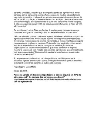 se tenha uma idéia, eu acho que a campanha contra os agrotóxicos é muito
parecida com a campanha contra o fumo, porque no fundo o tabaco também
usa muito agrotóxico, o tabaco é um veneno, causa gravíssimos problemas de
saúde para a população, e somente de uns dez anos pra cá é que a sociedade
brasileira começou a se conscientizar e fazer uma campanha contra o cigarro.
E nós conseguimos reduzir: 30% da população eram fumantes e, hoje, só 12%
são fumantes‟‟

De acordo com Letícia Silva, da Anvisa, é preciso que a campanha consiga
promover uma grande consulta junto à sociedade brasileira sobre o tema.

“Não sei o tempo: quando colocamos a possibilidade de retirada de um produto
agrotóxico do mercado, muitas vezes a gente recebe poucas manifestações
favoráveis à retirada daquele produto no mercado, e muitas manifestações pela
manutenção do produto no mercado. Então acho que a primeira coisa, a mais
simples – e que independe até de uma grande mobilização – são as
organizações da sociedade mostrarem o que estão pensando a respeito,
mostrar o seu desejo com relação aos produtos agrotóxicos. Querem realmente
que sejam controlados? Que produtos precisariam ser banidos, quais estão
causando intoxicação? “

A campanha nacional contra o uso de agrotóxicos também promoverá
iniciativas ligadas à educação – com a produção de cartilhas para as escolas –
e realizará seminários regionais e audiências públicas.

Reportagem: Maria Mello.

Março de 2011.

Acesse a versão em texto das reportagens e baixe o arquivo em MP3 da
sério especial " Os perigos dos agrotóxicos no Brasil."
http://www.radioagencianp.com.br/9576-A-campanha-nacional-contra-o-
uso-de-agrotoxicos
 