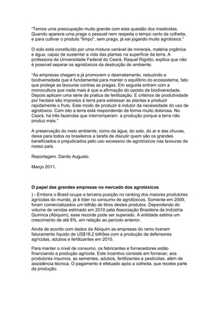 “Temos uma preocupação muito grande com esta questão dos inseticidas.
Quando aparece uma praga o pessoal nem respeita o tempo certo da colheita,
e para cultivar o produto "limpo", sem praga, já sai jogando muito agrotóxico.”

O solo está constituído por uma mistura variável de minerais, matéria orgânica
e água, capaz de sustentar a vida das plantas na superfície da terra. A
professora da Universidade Federal do Ceará, Raquel Rigotto, explica que não
é possível separar os agrotóxicos da destruição do ambiente.

“As empresas chegam e já promovem o desmatamento, reduzindo a
biodiversidade que é fundamental para manter o equilíbrio do ecossistema, fato
que protege as lavouras contras as pragas. Em seguida entram com a
monocultura que nada mais é que a afirmação do oposto da biodiversidade.
Depois aplicam uma série de pratica de fertilização. E critérios de produtividade
por hectare são impostos à terra para estressar as plantas e produzir
rapidamente o fruto. Este modo de produzir é indutor da necessidade do uso de
agrotóxico. Com isto a terra está respondendo de forma muito dolorosa. No
Ceará, há três fazendas que interromperam a produção porque a terra não
produz mais.”

A preservação do meio ambiente, como da água, do solo, do ar e das chuvas,
deixa para todos os brasileiros a tarefa de discutir quem são os grandes
beneficiados e prejudicados pelo uso excessivo de agrotóxicos nas lavouras de
nosso país.

Reportagem: Danilo Augusto.

Março 2011.



O papel das grandes empresas no mercado dos agrotóxicos
) - Embora o Brasil ocupe a terceira posição no ranking dos maiores produtores
agrícolas do mundo, já é líder no consumo de agrotóxicos. Somente em 2009,
foram comercializados um bilhão de litros destes produtos. Dependendo do
volume de vendas estimado em 2010 pela Associação Brasileira da Indústria
Química (Abiquim), esse recorde pode ser superado. A entidade estima um
crescimento de até 8%, em relação ao período anterior.

Ainda de acordo com dados da Abiquim as empresas do ramo tiveram
faturamento líquido de US$18,2 bilhões com a produção de defensores
agrícolas, adubos e fertilizantes em 2010.

Para manter o nível de consumo, os fabricantes e fornecedores estão
financiando a produção agrícola. Este incentivo consiste em fornecer, aos
produtores insumos, as sementes, adubos, fertilizantes e pesticidas, além de
assistência técnica. O pagamento é efetuado após a colheita, que recebe parte
da produção.
 