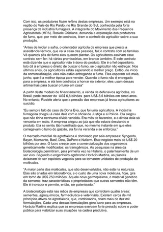 Com isto, os produtores ficam reféns destas empresas. Um exemplo está na
região do Vale do Rio Pardo, no Rio Grande do Sul, conhecida pela forte
presença da indústria fumageira. A integrante do Movimento dos Pequenos
Agricultores (MPA), Rosiele Cristiane, denuncia a exploração dos produtores
de fumo, que, por meio de contratos, tiram o controle do agricultor sobre a sua
produção.

“Antes de iniciar a safra, o orientador agrícola da empresa que presta a
assistência técnica, que vai à casa das pessoas, faz o contrato com as famílias.
Vê quantos pés de fumo eles querem plantar. Os agricultores assinam esse
contrato sem ler: há várias promissórias, em branco também. E este contrato
está dizendo que o agricultor não é dono do produto. Ele é o fiel depositário.
Isto dá à empresa o direito de buscar o fumo, se o agricultor não entregar. Nos
últimos anos, os agricultores estão esperando o melhor preço. Então, no início
da comercialização, eles não estão entregando o fumo. Eles esperam até maio,
junho, que é a melhor época para vender. Quando o fumo não é entregado
para a empresa, e ela tem contratos a honrar no exterior, eles usam dessas
artimanhas para buscar o fumo em casa”

A partir deste modelo de financiamento, a venda de defensivos agrícolas, no
Brasil, pode crescer de US$ 6,6 bilhões para US$ 8,5 bilhões em cinco anos.
No entanto, Rosiele alerta que a pressão das empresas já levou agricultores ao
suicídio.

“Eu sempre falo do caso da Dona Eva, que foi uma agricultora. A indústria
fumageira chegou à casa dela com o oficial de Justiça e a Polícia. Ela alegou
que não tinha nenhuma dívida vencida. Era mês de fevereiro, e a dívida dela só
venceria em maio. A empresa alegou ao juiz que ela estava desviando o
produto. Ela se sentiu tão humilhada que, no mesmo instante em que eles
carregavam o fumo do galpão, ela foi na varanda e se enforcou.”

O mercado mundial de agrotóxicos é dominado por seis empresas: Syngenta,
Bayer, Monsanto, Basf, Dow, DuPont e Nufarm. Este negócio mais de US$ 20
bilhões por ano. O lucro cresce com a comercialização dos organismos
geneticamente modificados: os transgênicos. As pesquisas na área da
biotecnologia permitiram, pela primeira vez na História, o patenteamento de um
ser vivo. Segundo o engenheiro agrônomo Horácio Martins, as plantas
deixaram de ser espécies vegetais para se tornarem unidades de produção de
moléculas.

“A maior parte das moléculas, que são desenvolvidas, não está na natureza.
Elas são criadas em laboratórios, e o custo de uma nova molécula, hoje, gira
em torno de US$ 250 milhões. Aquele novo germoplasma, o material genético
da semente, traz características e propriedades que outras sementes não têm.
Ele é inovador e permite, então, ser patenteado.”

A biotecnologia está nas mãos de empresas que controlam quatro áreas:
sementes, agroquímicos, farmacêutica e veterinária. Existem cerca de mil
princípios ativos de agrotóxicos, que, combinados, criam mais de dez mil
formulações. Cada uma dessas formulações gera lucro para as empresas.
Horácio Martins explica que as empresas exercem forte pressão sobre o poder
público para viabilizar suas atuações na cadeia produtiva.
 