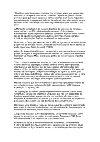 “Eles têm a patente dos seus produtos, dos princípios ativos que, depois, são
combinados para gerar substâncias comerciais. A partir daí, pressionam os
governos para que façam legislação, normas internas e um marco regulatório
que vai controlar o uso daquela patente, daquele princípio ativo que ela mesma
fabricou. Enfim, fabrica o produto e cria regulamentação para controlar o seu
uso.”

A Monsanto controla 25% do mercado brasileiro de sementes de hortaliças,
que é estimado em 200 milhões de dólares anuais. O domínio das
transnacionais sobre a agricultura brasileira conta com apoio do Poder Público.
Isto se dá a partir dos investimentos públicos em infraestrutura, isenções
tributárias e legislações flexíveis para beneficiar as empresas.

No estado do Ceará, por exemplo, desde 1997, os agrotóxicos estão isentos do
pagamento de diversos tributos. A medida foi adotada depois de um decreto do
então governador Tasso Jereissati (PSDB).

A isenção é concedida até mesmo para produtos que foram proibidos em seus
países de origem. A integrante do Núcleo Tramas, da Universidade Federal do
Ceará (UFC), Maiana Maia, avalia que a política de incentivos gera impactos
negativos.

“Num contexto em que estas substâncias provocam danos ao meio ambiente,
danos à saúde da população, o Estado barateia o custo destes produtos,
incentivando o uso de modo que os custos sociais são 'externados' pelo
sistema público de saúde e pelo sistema público da previdência. Por exemplo,
quando o Estado aplica uma política de taxação do cigarro, do álcool, para
inibir o uso destas substâncias – porque são consideradas agressivas – e para
poder adquirir recursos para financiar o sistema público, uma vez que vai
cuidar dos danos, esta lógica ele não aplica para os agrotóxicos”.

Maiana considera que a sobrevivência dos pequenos agricultores depende de
um enfrentamento do modelo sustentado na produção em latifúndios para
exportação do agronegócio.

“As populações do entorno destes empreendimentos acabam ficando muito
vulneráveis, porque elas encontram um Estado que não tem capacidade de
fiscalizar. A partir disto, a gente percebe que o embate não é só com as
empresas. Existe também um embate que precisa ser feito com estas políticas
públicas que beneficiam este tipo de modelo de desenvolvimento.”

Há mais de uma década, a região do Baixo Jaguaribe, no Ceará, está marcada
pela produção de frutas em latifúndios por meio da irrigação. Destaque para os
monocultivos de banana, melão, abacaxi e mamão.

A expansão das áreas cultivadas representou um aumento de quase 1.000%
do uso de agrotóxicos, na região, em quatro anos. Apenas em 2009, foram
utilizadas quase 6,5 mil toneladas de produtos químicos.

O impacto na saúde e no meio ambiente foi instantâneo. A Universidade
Federal do Ceará detectou, no último ano, a presença de 22 princípios ativos
de agrotóxicos na água fornecida para as comunidades que vivem na região.
 