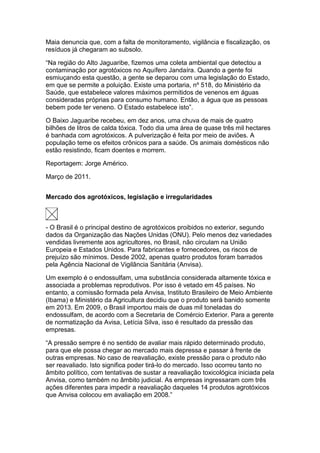 Maia denuncia que, com a falta de monitoramento, vigilância e fiscalização, os
resíduos já chegaram ao subsolo.

“Na região do Alto Jaguaribe, fizemos uma coleta ambiental que detectou a
contaminação por agrotóxicos no Aquífero Jandaíra. Quando a gente foi
esmiuçando esta questão, a gente se deparou com uma legislação do Estado,
em que se permite a poluição. Existe uma portaria, nº 518, do Ministério da
Saúde, que estabelece valores máximos permitidos de venenos em águas
consideradas próprias para consumo humano. Então, a água que as pessoas
bebem pode ter veneno. O Estado estabelece isto”.

O Baixo Jaguaribe recebeu, em dez anos, uma chuva de mais de quatro
bilhões de litros de calda tóxica. Todo dia uma área de quase três mil hectares
é banhada com agrotóxicos. A pulverização é feita por meio de aviões. A
população teme os efeitos crônicos para a saúde. Os animais domésticos não
estão resistindo, ficam doentes e morrem.

Reportagem: Jorge Américo.

Março de 2011.


Mercado dos agrotóxicos, legislação e irregularidades



- O Brasil é o principal destino de agrotóxicos proibidos no exterior, segundo
dados da Organização das Nações Unidas (ONU). Pelo menos dez variedades
vendidas livremente aos agricultores, no Brasil, não circulam na União
Europeia e Estados Unidos. Para fabricantes e fornecedores, os riscos de
prejuízo são mínimos. Desde 2002, apenas quatro produtos foram barrados
pela Agência Nacional de Vigilância Sanitária (Anvisa).

Um exemplo é o endossulfam, uma substância considerada altamente tóxica e
associada a problemas reprodutivos. Por isso é vetado em 45 países. No
entanto, a comissão formada pela Anvisa, Instituto Brasileiro de Meio Ambiente
(Ibama) e Ministério da Agricultura decidiu que o produto será banido somente
em 2013. Em 2009, o Brasil importou mais de duas mil toneladas do
endossulfam, de acordo com a Secretaria de Comércio Exterior. Para a gerente
de normatização da Avisa, Letícia Silva, isso é resultado da pressão das
empresas.

“A pressão sempre é no sentido de avaliar mais rápido determinado produto,
para que ele possa chegar ao mercado mais depressa e passar à frente de
outras empresas. No caso de reavaliação, existe pressão para o produto não
ser reavaliado. Isto significa poder tirá-lo do mercado. Isso ocorreu tanto no
âmbito político, com tentativas de sustar a reavaliação toxicológica iniciada pela
Anvisa, como também no âmbito judicial. As empresas ingressaram com três
ações diferentes para impedir a reavaliação daqueles 14 produtos agrotóxicos
que Anvisa colocou em avaliação em 2008.”
 