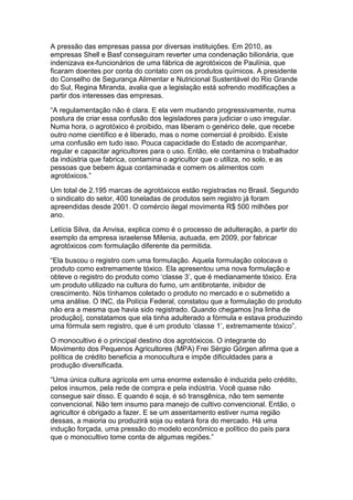 A pressão das empresas passa por diversas instituições. Em 2010, as
empresas Shell e Basf conseguiram reverter uma condenação bilionária, que
indenizava ex-funcionários de uma fábrica de agrotóxicos de Paulínia, que
ficaram doentes por conta do contato com os produtos químicos. A presidente
do Conselho de Segurança Alimentar e Nutricional Sustentável do Rio Grande
do Sul, Regina Miranda, avalia que a legislação está sofrendo modificações a
partir dos interesses das empresas.

“A regulamentação não é clara. E ela vem mudando progressivamente, numa
postura de criar essa confusão dos legisladores para judiciar o uso irregular.
Numa hora, o agrotóxico é proibido, mas liberam o genérico dele, que recebe
outro nome científico e é liberado, mas o nome comercial é proibido. Existe
uma confusão em tudo isso. Pouca capacidade do Estado de acompanhar,
regular e capacitar agricultores para o uso. Então, ele contamina o trabalhador
da indústria que fabrica, contamina o agricultor que o utiliza, no solo, e as
pessoas que bebem água contaminada e comem os alimentos com
agrotóxicos.”

Um total de 2.195 marcas de agrotóxicos estão registradas no Brasil. Segundo
o sindicato do setor, 400 toneladas de produtos sem registro já foram
apreendidas desde 2001. O comércio ilegal movimenta R$ 500 milhões por
ano.

Letícia Silva, da Anvisa, explica como é o processo de adulteração, a partir do
exemplo da empresa israelense Milenia, autuada, em 2009, por fabricar
agrotóxicos com formulação diferente da permitida.

“Ela buscou o registro com uma formulação. Aquela formulação colocava o
produto como extremamente tóxico. Ela apresentou uma nova formulação e
obteve o registro do produto como „classe 3‟, que é medianamente tóxico. Era
um produto utilizado na cultura do fumo, um antibrotante, inibidor de
crescimento. Nós tínhamos coletado o produto no mercado e o submetido a
uma análise. O INC, da Polícia Federal, constatou que a formulação do produto
não era a mesma que havia sido registrado. Quando chegamos [na linha de
produção], constatamos que ela tinha adulterado a fórmula e estava produzindo
uma fórmula sem registro, que é um produto „classe 1‟, extremamente tóxico”.

O monocultivo é o principal destino dos agrotóxicos. O integrante do
Movimento dos Pequenos Agricultores (MPA) Frei Sérgio Görgen afirma que a
política de crédito beneficia a monocultura e impõe dificuldades para a
produção diversificada.

“Uma única cultura agrícola em uma enorme extensão é induzida pelo crédito,
pelos insumos, pela rede de compra e pela indústria. Você quase não
consegue sair disso. E quando é soja, é só transgênica, não tem semente
convencional. Não tem insumo para manejo de cultivo convencional. Então, o
agricultor é obrigado a fazer. E se um assentamento estiver numa região
dessas, a maioria ou produzirá soja ou estará fora do mercado. Há uma
indução forçada, uma pressão do modelo econômico e político do país para
que o monocultivo tome conta de algumas regiões.”
 