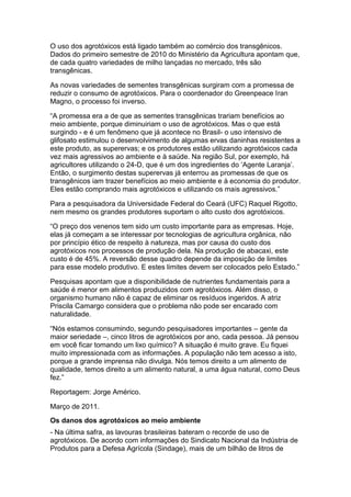 O uso dos agrotóxicos está ligado também ao comércio dos transgênicos.
Dados do primeiro semestre de 2010 do Ministério da Agricultura apontam que,
de cada quatro variedades de milho lançadas no mercado, três são
transgênicas.

As novas variedades de sementes transgênicas surgiram com a promessa de
reduzir o consumo de agrotóxicos. Para o coordenador do Greenpeace Iran
Magno, o processo foi inverso.

“A promessa era a de que as sementes transgênicas trariam benefícios ao
meio ambiente, porque diminuiriam o uso de agrotóxicos. Mas o que está
surgindo - e é um fenômeno que já acontece no Brasil- o uso intensivo de
glifosato estimulou o desenvolvimento de algumas ervas daninhas resistentes a
este produto, as superervas; e os produtores estão utilizando agrotóxicos cada
vez mais agressivos ao ambiente e à saúde. Na região Sul, por exemplo, há
agricultores utilizando o 24-D, que é um dos ingredientes do „Agente Laranja‟.
Então, o surgimento destas superervas já enterrou as promessas de que os
transgênicos iam trazer benefícios ao meio ambiente e à economia do produtor.
Eles estão comprando mais agrotóxicos e utilizando os mais agressivos.”

Para a pesquisadora da Universidade Federal do Ceará (UFC) Raquel Rigotto,
nem mesmo os grandes produtores suportam o alto custo dos agrotóxicos.

“O preço dos venenos tem sido um custo importante para as empresas. Hoje,
elas já começam a se interessar por tecnologias de agricultura orgânica, não
por princípio ético de respeito à natureza, mas por causa do custo dos
agrotóxicos nos processos de produção dela. Na produção de abacaxi, este
custo é de 45%. A reversão desse quadro depende da imposição de limites
para esse modelo produtivo. E estes limites devem ser colocados pelo Estado.”

Pesquisas apontam que a disponibilidade de nutrientes fundamentais para a
saúde é menor em alimentos produzidos com agrotóxicos. Além disso, o
organismo humano não é capaz de eliminar os resíduos ingeridos. A atriz
Priscila Camargo considera que o problema não pode ser encarado com
naturalidade.

“Nós estamos consumindo, segundo pesquisadores importantes – gente da
maior seriedade –, cinco litros de agrotóxicos por ano, cada pessoa. Já pensou
em você ficar tomando um lixo químico? A situação é muito grave. Eu fiquei
muito impressionada com as informações. A população não tem acesso a isto,
porque a grande imprensa não divulga. Nós temos direito a um alimento de
qualidade, temos direito a um alimento natural, a uma água natural, como Deus
fez.”

Reportagem: Jorge Américo.

Março de 2011.
Os danos dos agrotóxicos ao meio ambiente
- Na última safra, as lavouras brasileiras bateram o recorde de uso de
agrotóxicos. De acordo com informações do Sindicato Nacional da Indústria de
Produtos para a Defesa Agrícola (Sindage), mais de um bilhão de litros de
 