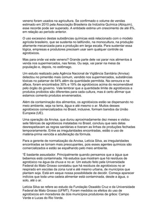 veneno foram usados na agricultura. Se confirmado o volume de vendas
estimado em 2010 pela Associação Brasileira da Indústria Química (Abiquim),
esse recorde pode ser superado. A entidade estima um crescimento de até 8%,
em relação ao período anterior.

O uso excessivo destas substâncias químicas está relacionado com o modelo
agrícola brasileiro, que se sustenta no latifúndio, na monocultura, na produção
altamente mecanizada para a produção em larga escala. Para sustentar essa
lógica, empresas e produtores precisam usar sem qualquer controle os
agrotóxicos.

Mas para onde vai este veneno? Grande parte dele vai parar nos alimentos à
venda nos supermercados, nas feiras. Ou seja, vai parar na mesa da
população e, depois, no estômago.

Um estudo realizado pela Agência Nacional de Vigilância Sanitária (Anvisa)
detectou no pimentão mais comum, vendido nos supermercados, substâncias
tóxicas no patamar de 64% além da quantidade permitida. Na cenoura e na
alface, foram encontrados 30% e 19% de agrotóxicos acima do recomendável
pelo órgão do governo. Vale lembrar que a quantidade limite de agrotóxicos e
produtos proibidos são diferentes para cada cultura, mas é certo afirmar que
estamos comento produtos envenenados.

Além da contaminação dos alimentos, os agrotóxicos estão se dispersando no
meio ambiente, seja na terra, água e até mesmo o ar. Muitos desses
agrotóxicos comercializados no Brasil, inclusive, formam banidos da União
Europeia (UE).

Uma operação da Anvisa, que durou aproximadamente dez meses e visitou
sete fábricas de agrotóxicos instaladas no Brasil, concluiu que seis delas
desrespeitavam as regras sanitárias e tiveram as linhas de produções fechadas
temporariamente. Entre as irregularidades encontradas, estão o uso de
matéria-prima vencida e adulteração da fórmula.

Para a gerente de normatização da Anvisa, Letícia Silva, as irregularidades
encontradas se tornam mais preocupantes, pois esses agentes químicos são
comercializados e estão se espalhando pelo meio ambiente.

“É bastante assustador. Principalmente quando pensamos que a água que
bebemos está contaminada. Há estudos que mostram que há resíduos de
agrotóxico na água da chuva e no ar. Um estudo feito pela Universidade
Federal do Mato Grosso constatou que há resíduos de agrotóxicos no ar
respirado em escolas da zona rural e até mesmo urbana, de municípios que
plantam soja. Está em xeque nossa possibilidade de decidir. Começa aparecer
indícios que toda uma cadeia alimentar está contaminada, desde a água, o
solo, até o ar.

Letícia Silva se refere ao estudo da Fundação Oswaldo Cruz e da Universidade
Federal de Mato Grosso (UFMT). Foram medidos os efeitos do uso de
agrotóxicos em moradores de dois municípios produtores de grãos: Campo
Verde e Lucas do Rio Verde.
 