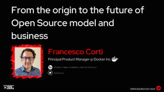 From the origin to the future of
Open Source model and
business
OPEN SOURCE DAY 2024
https://www.linkedin.com/in/fcorti/
FrkCorti
Francesco Corti
Principal Product Manager @ Docker Inc.
 