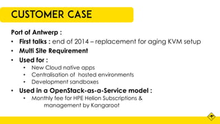 Customer Case
Port of Antwerp :
• First talks : end of 2014 – replacement for aging KVM setup
• Multi Site Requirement
• Used for :
• New Cloud native apps
• Centralisation of hosted environments
• Development sandboxes
• Used in a OpenStack-as-a-Service model :
• Monthly fee for HPE Helion Subscriptions &
management by Kangaroot
 