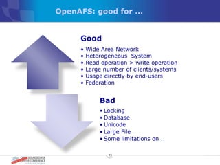 OpenAFS: good for ...


      Good
      •   Wide Area Network
      •   Heterogeneous System
      •   Read operation > write operation
      •   Large number of clients/systems
      •   Usage directly by end-users
      •   Federation


              Bad
              • Locking
              • Database
              • Unicode
              • Large File
              • Some limitations on ..

                 15
 