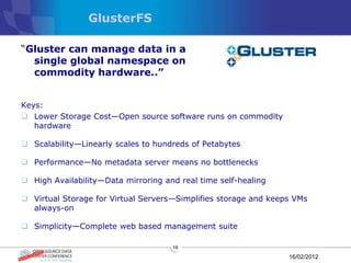 GlusterFS

“Gluster can manage data in a
  single global namespace on
  commodity hardware..‖


Keys:
 Lower Storage Cost—Open source software runs on commodity
   hardware

 Scalability—Linearly scales to hundreds of Petabytes

 Performance—No metadata server means no bottlenecks

 High Availability—Data mirroring and real time self-healing

 Virtual Storage for Virtual Servers—Simplifies storage and keeps VMs
  always-on

 Simplicity—Complete web based management suite

                                     16

                                                                 16/02/2012
 