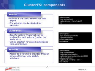 GlusterFS: components

Volume
                                             volume posix1
•Volume is the basic element for data         type storage/posix
 export                                       option directory /home/export1
•The volumes can be stacked for              end-volume
 extension

Capabilities
                                             volume brick1
•Specific options (features) can be           type features/posix-locks
 enabled for each volume (cache, pre          option mandatory
 fetch, etc.)                                subvolumes posix1
•Simple creation for custom extensions       end-volume
 with api interface

Services                                     volume server
                                              type protocol/server
•Access to a volume is provided through       option transport-type tcp
 services like tcp, unix socket,              option transport.socket.listen-port 6996
 infiniband                                  subvolumes brick1
                                              option auth.addr.brick1.allow *
                                             end-volume


                                        18

                                                                          16/02/2012
 