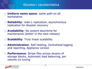 Gluster: carateristics

 Uniform name space: same path on all
  workstation

 Reliability: read-1 replication, asynchronous
  replication for disaster recovery

 Availability: No system downtime for
  maintenance (better in the next release)

 Scalability: Truly linear scalability

 Administration: Self Healing, Centralized logging
  and reporting, Appliance version

 Performance: Stripe files across dozens of
  storage blocks, Automatic load balancing, per
  volume i/o tuning
                                 21

                                                      16/02/2012
 