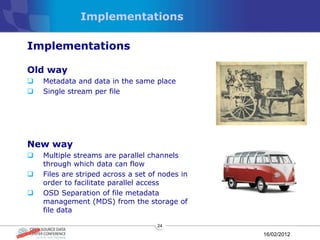 Implementations

Implementations

Old way
   Metadata and data in the same place
   Single stream per file




New way
   Multiple streams are parallel channels
    through which data can flow
   Files are striped across a set of nodes in
    order to facilitate parallel access
   OSD Separation of file metadata
    management (MDS) from the storage of
    file data

                                     24

                                                 16/02/2012
 