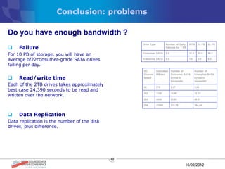 Conclusion: problems

Do you have enough bandwidth ?
    Failure
For 10 PB of storage, you will have an
average of22consumer-grade SATA drives
failing per day.


    Read/write time
Each of the 2TB drives takes approximately
best case 24,390 seconds to be read and
written over the network.



    Data Replication
Data replication is the number of the disk
drives, plus difference.




                                             48

                                                  16/02/2012
 