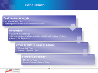 Conclusion


Environment Analysis
• No true Generic DFS
• Not simple move 800TB btw different solutions


      Dimension
      • Start with the right size
      • Servers number is related to speed needed and number of clients
      • Network for Replication


              Divide system in Class of Service
              • Different disk Type
              • Different Computer Type


                     System Management
                     • Monitoring Tools
                     • System/Software Deploy Tools


                                                  49
 