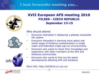 I look forwardto meeting you…


       XVII European AFS meeting 2010
              PILSEN - CZECH REPUBLIC
                  September 13-15


   Who should attend:
       Everyone interested in deploying a globally accessible
        file system
       Everyone interested in learning more about real
        world usage of Kerberos authentication in single
        realm and federated single sign-on environments
       Everyone who wants to share their knowledge and
        experience with other members of the AFS and
        Kerberos communities
       Everyone who wants to find out the latest
        developments affecting AFS and Kerberos

   More Info: http://afs2010.civ.zcu.cz/
                       52

                                                     16/02/2012
 