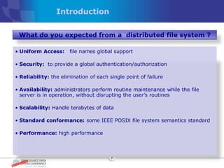Introduction


 What do you expected from a distributed file system ?

• Uniform Access:     file names global support

• Security: to provide a global authentication/authorization

• Reliability: the elimination of each single point of failure

• Availability: administrators perform routine maintenance while the file
  server is in operation, without disrupting the user’s routines

• Scalability: Handle terabytes of data

• Standard conformance: some IEEE POSIX file system semantics standard

• Performance: high performance



                                        7
 