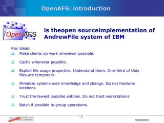 OpenAFS: introduction



                 is theopen sourceimplementation of
                 AndrewFile system of IBM
Key ideas:
 Make clients do work whenever possible.

   Cache whenever possible.

   Exploit file usage properties. Understand them. One-third of Unix
    files are temporary.

   Minimize system-wide knowledge and change. Do not hardwire
    locations.

   Trust the fewest possible entities. Do not trust workstations.

   Batch if possible to group operations.

                                      9

                                                                     16/02/2012
 