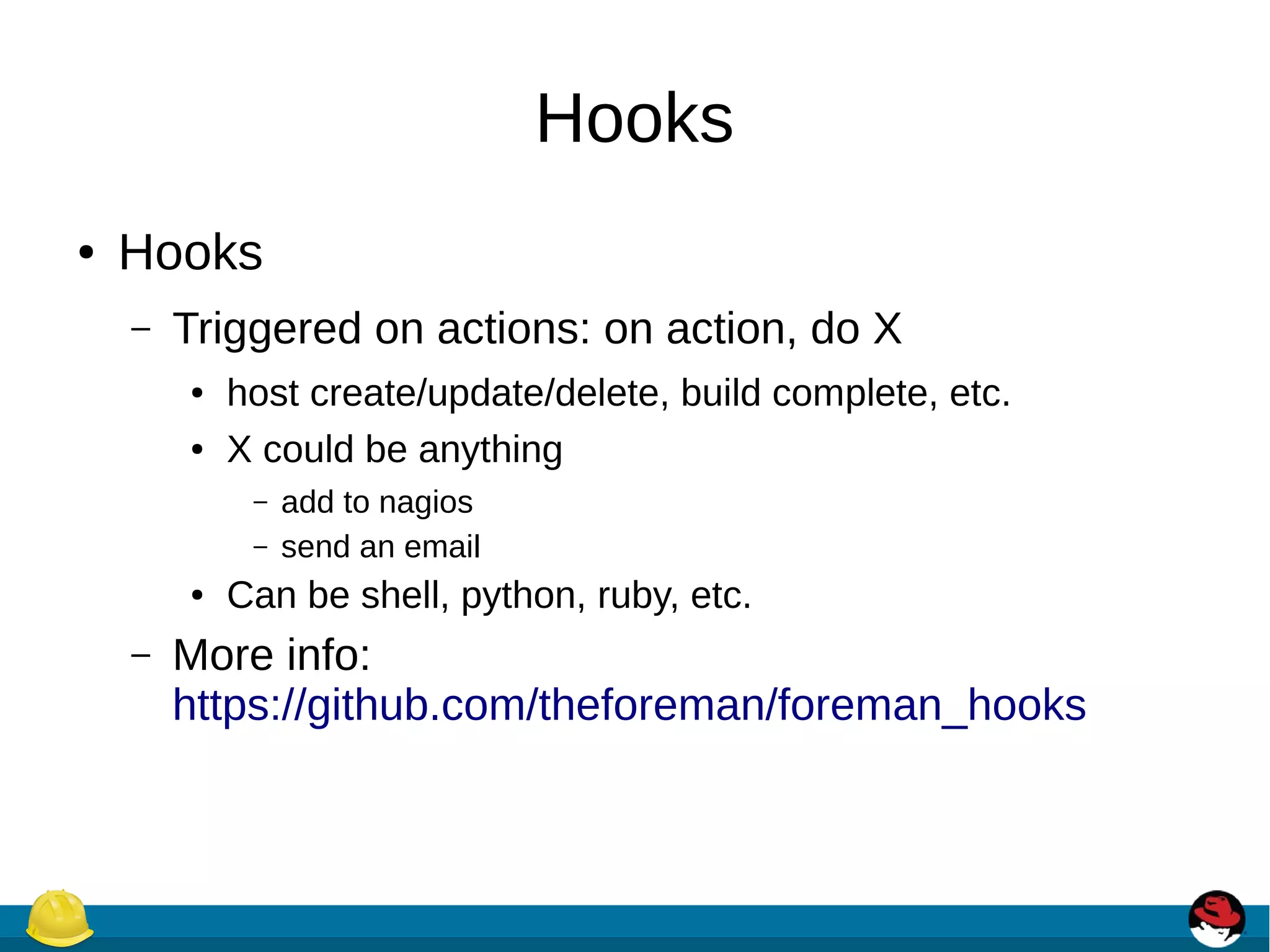 Hooks
● Hooks
– Triggered on actions: on action, do X
● host create/update/delete, build complete, etc.
● X could be anything
– add to nagios
– send an email
● Can be shell, python, ruby, etc.
– More info:
https://github.com/theforeman/foreman_hooks
 