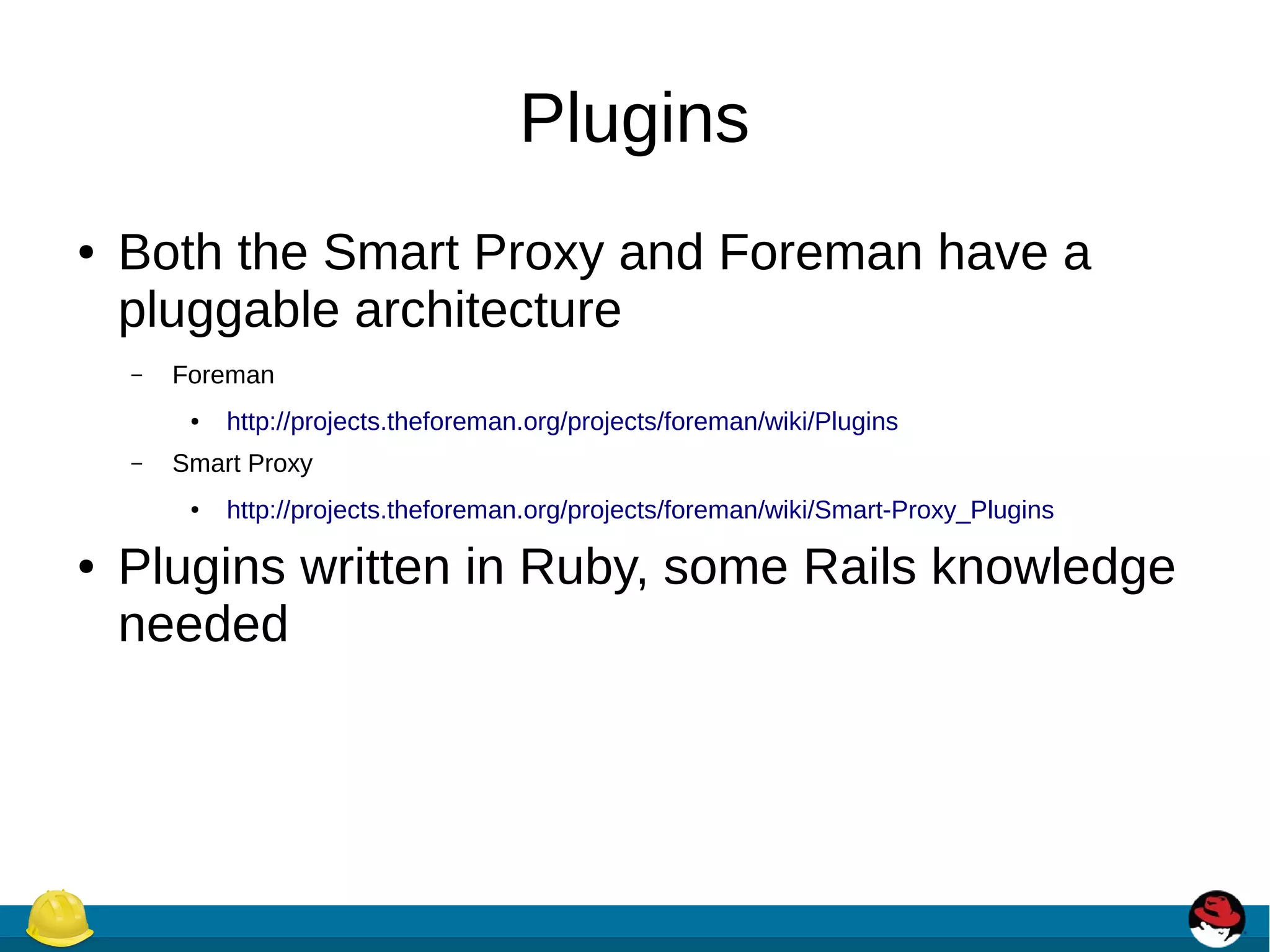 Plugins
● Both the Smart Proxy and Foreman have a
pluggable architecture
– Foreman
● http://projects.theforeman.org/projects/foreman/wiki/Plugins
– Smart Proxy
● http://projects.theforeman.org/projects/foreman/wiki/Smart-Proxy_Plugins
● Plugins written in Ruby, some Rails knowledge
needed
 